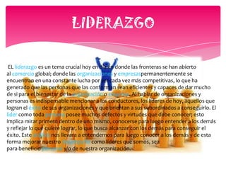 IMPORTANCIA DEL LIDERAZGOEs importante por ser la capacidad de un jefe para guiar y dirigir.Una organización puede tener una planeación adecuada, control y procedimiento de organización y no sobrevivir a la falta de un líder apropiado.Es vital para la supervivencia de cualquier negocio u organización.Por lo contrario, muchas organizaciones con una planeación deficiente y malas técnicas de organización y control han sobrevivido debido a la presencia de un liderazgo dinámico.