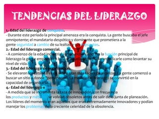 5.- Edad del liderazgo de la información.- Las tres últimas edades se han desarrollado extremadamente rápido (empezó en la década del 20). Se ha hecho evidente que en ninguna compañía puede sobrevivir sin líderes que entiendan o sepan como se maneja la información. El líder moderno de la información es aquella persona que mejor la procesa, aquella que la interpreta más inteligentemente y la utiliza en la forma más moderna y creativa.6.- Liderazgo en la "Nueva Edad".- Las características del liderazgo que describiremos, han permanecido casi constante durante todo el siglo pasado. Pero con la mayor honestidad, no podemos predecir qué habilidades especiales van ha necesitar nuestros líderes en el futuro. Podemos hacer solo conjeturas probables. Los líderes necesitan saber como se utilizan las nuevas tecnologías, van ha necesitar saber como pensar para poder analizar y sintetizar eficazmente la información que están recibiendo, a pesar de la nueva tecnología, su dedicación debe seguir enfocada en el individuo. Sabrán que los líderes dirigen gente, no cosas, números o proyectos. Tendrán que ser capaces de suministrar la que la gente quiera con el fin de motivar a quienes están dirigiendo. Tendrán que desarrolla su capacidad de escuchar para describir lo que la gente desea. Y tendrán que desarrollar su capacidad de proyectar, tanto a corto como a largo plazo, para conservar un margen de competencia.