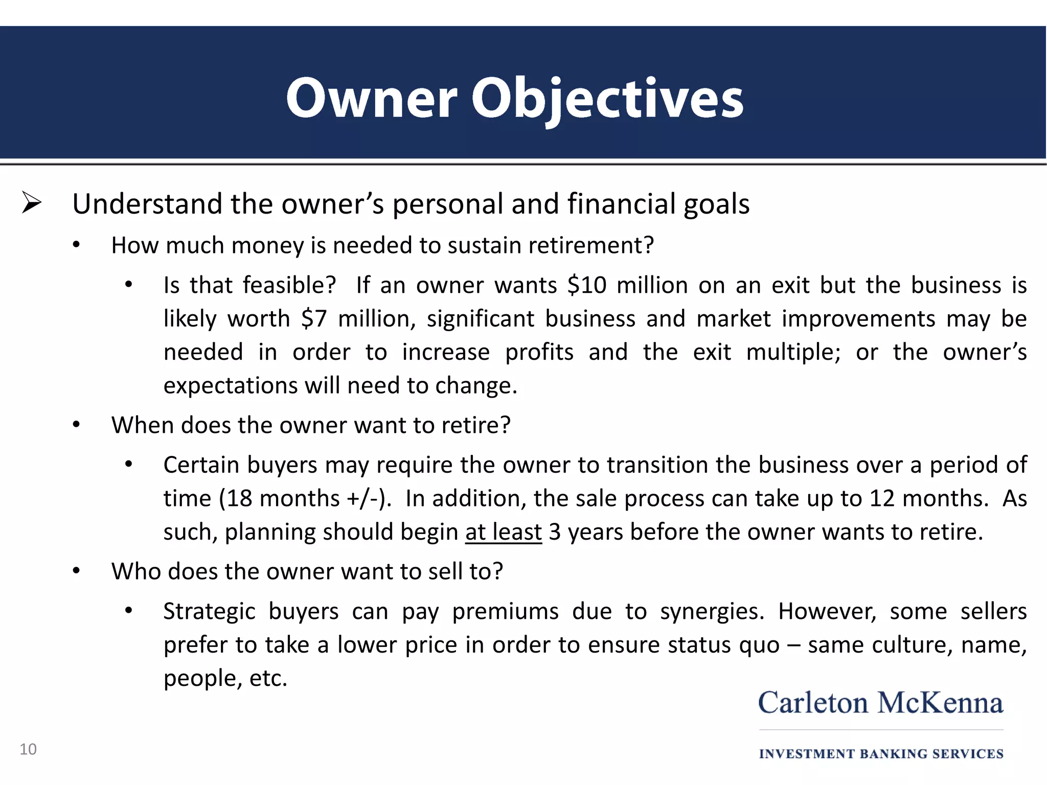  Understand the owner’s personal and financial goals
• How much money is needed to sustain retirement?
• Is that feasible? If an owner wants $10 million on an exit but the business is
likely worth $7 million, significant business and market improvements may be
needed in order to increase profits and the exit multiple; or the owner’s
expectations will need to change.
• When does the owner want to retire?
• Certain buyers may require the owner to transition the business over a period of
time (18 months +/-). In addition, the sale process can take up to 12 months. As
such, planning should begin at least 3 years before the owner wants to retire.
• Who does the owner want to sell to?
• Strategic buyers can pay premiums due to synergies. However, some sellers
prefer to take a lower price in order to ensure status quo – same culture, name,
people, etc.
10
 