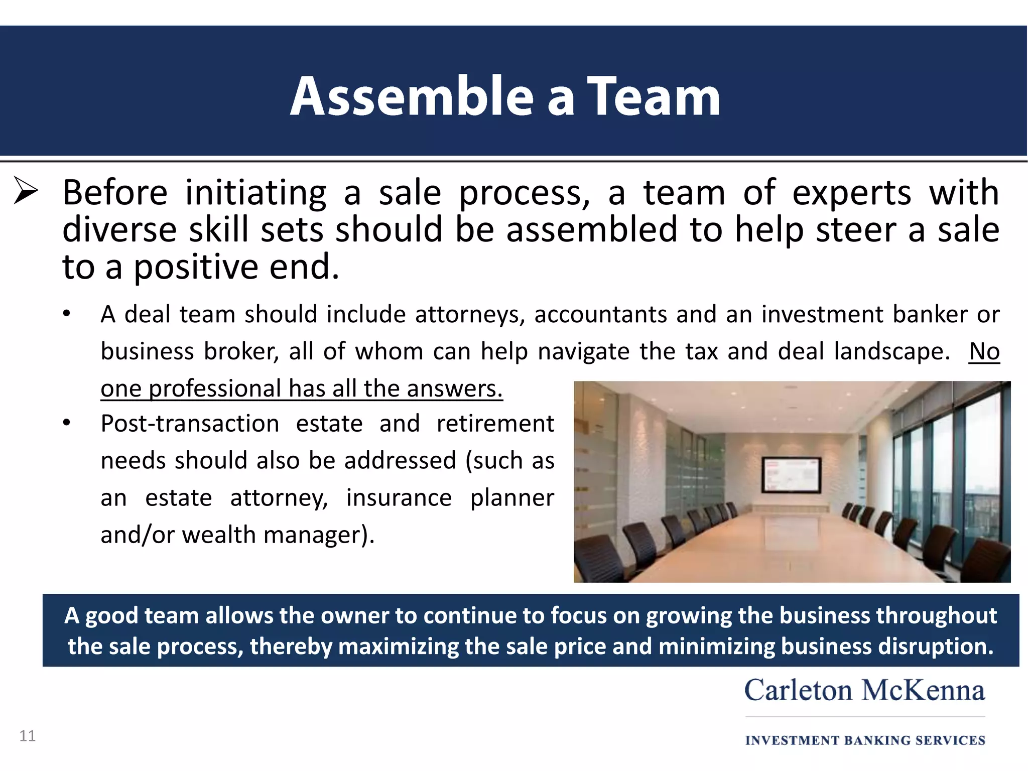  Before initiating a sale process, a team of experts with
diverse skill sets should be assembled to help steer a sale
to a positive end.
• A deal team should include attorneys, accountants and an investment banker or
business broker, all of whom can help navigate the tax and deal landscape. No
one professional has all the answers.
11
• Post-transaction estate and retirement
needs should also be addressed (such as
an estate attorney, insurance planner
and/or wealth manager).
A good team allows the owner to continue to focus on growing the business throughout
the sale process, thereby maximizing the sale price and minimizing business disruption.
 
