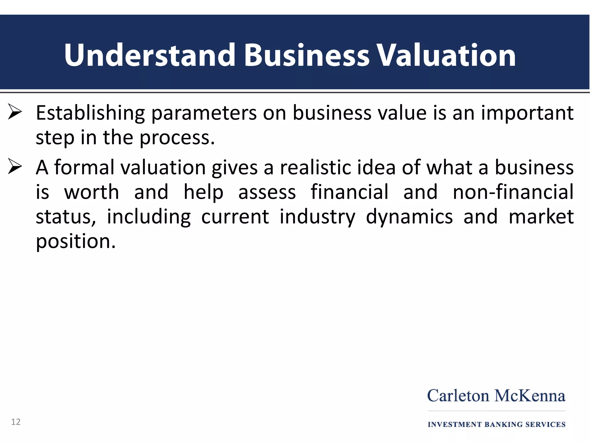  Establishing parameters on business value is an important
step in the process.
 A formal valuation gives a realistic idea of what a business
is worth and help assess financial and non-financial
status, including current industry dynamics and market
position.
12
 