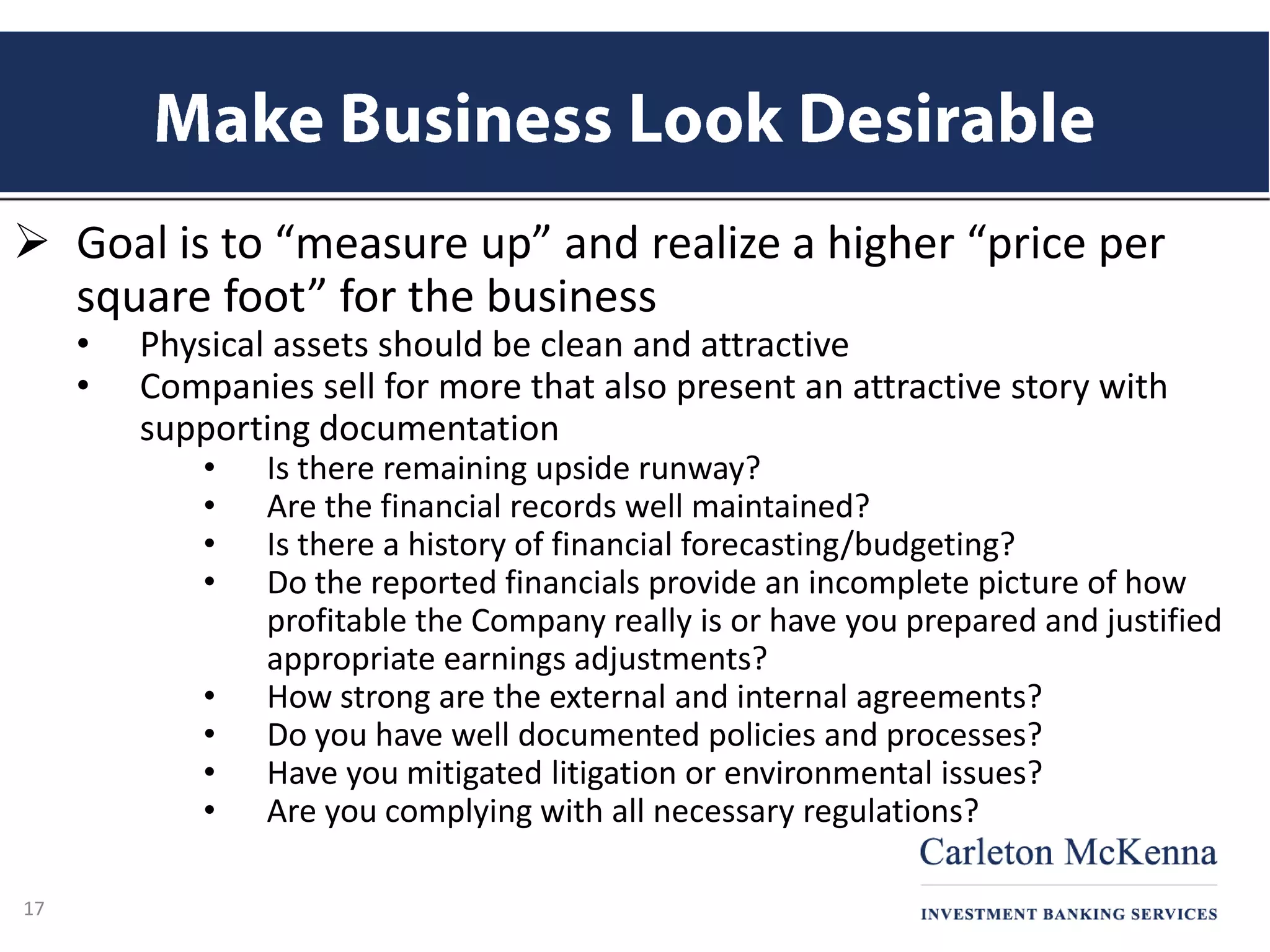  Goal is to “measure up” and realize a higher “price per
square foot” for the business
• Physical assets should be clean and attractive
• Companies sell for more that also present an attractive story with
supporting documentation
• Is there remaining upside runway?
• Are the financial records well maintained?
• Is there a history of financial forecasting/budgeting?
• Do the reported financials provide an incomplete picture of how
profitable the Company really is or have you prepared and justified
appropriate earnings adjustments?
• How strong are the external and internal agreements?
• Do you have well documented policies and processes?
• Have you mitigated litigation or environmental issues?
• Are you complying with all necessary regulations?
17
 