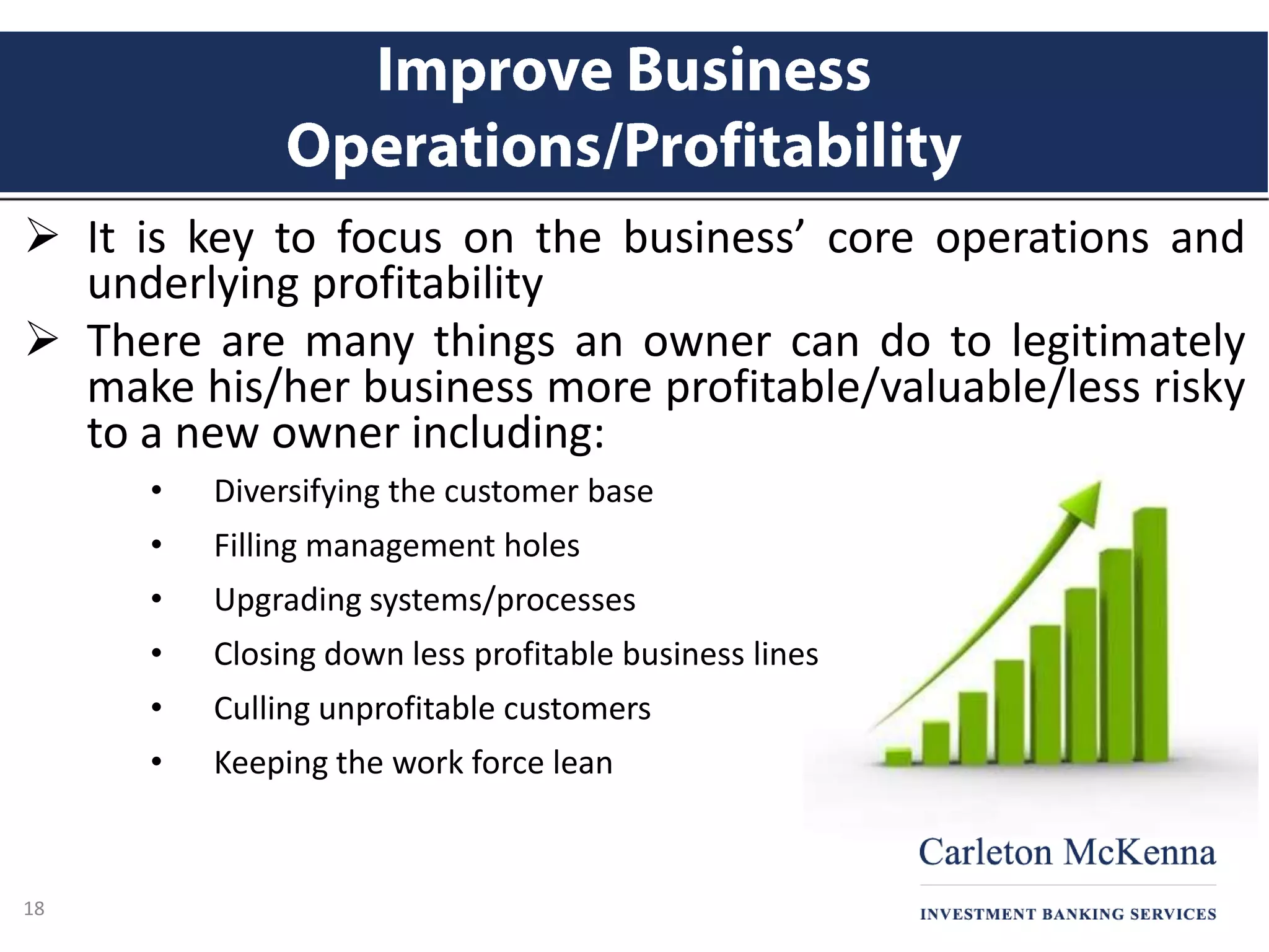 It is key to focus on the business’ core operations and
underlying profitability
 There are many things an owner can do to legitimately
make his/her business more profitable/valuable/less risky
to a new owner including:
• Diversifying the customer base
• Filling management holes
• Upgrading systems/processes
• Closing down less profitable business lines
• Culling unprofitable customers
• Keeping the work force lean
18
 