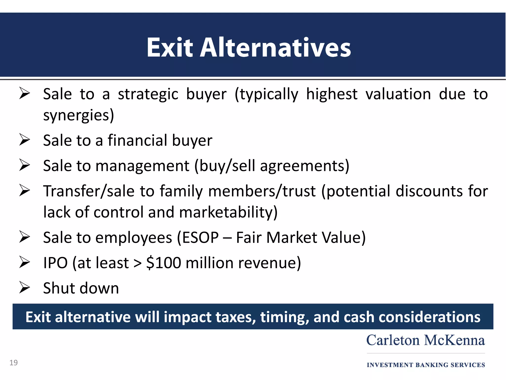  Sale to a strategic buyer (typically highest valuation due to
synergies)
 Sale to a financial buyer
 Sale to management (buy/sell agreements)
 Transfer/sale to family members/trust (potential discounts for
lack of control and marketability)
 Sale to employees (ESOP – Fair Market Value)
 IPO (at least > $100 million revenue)
 Shut down
19
Exit alternative will impact taxes, timing, and cash considerations
 
