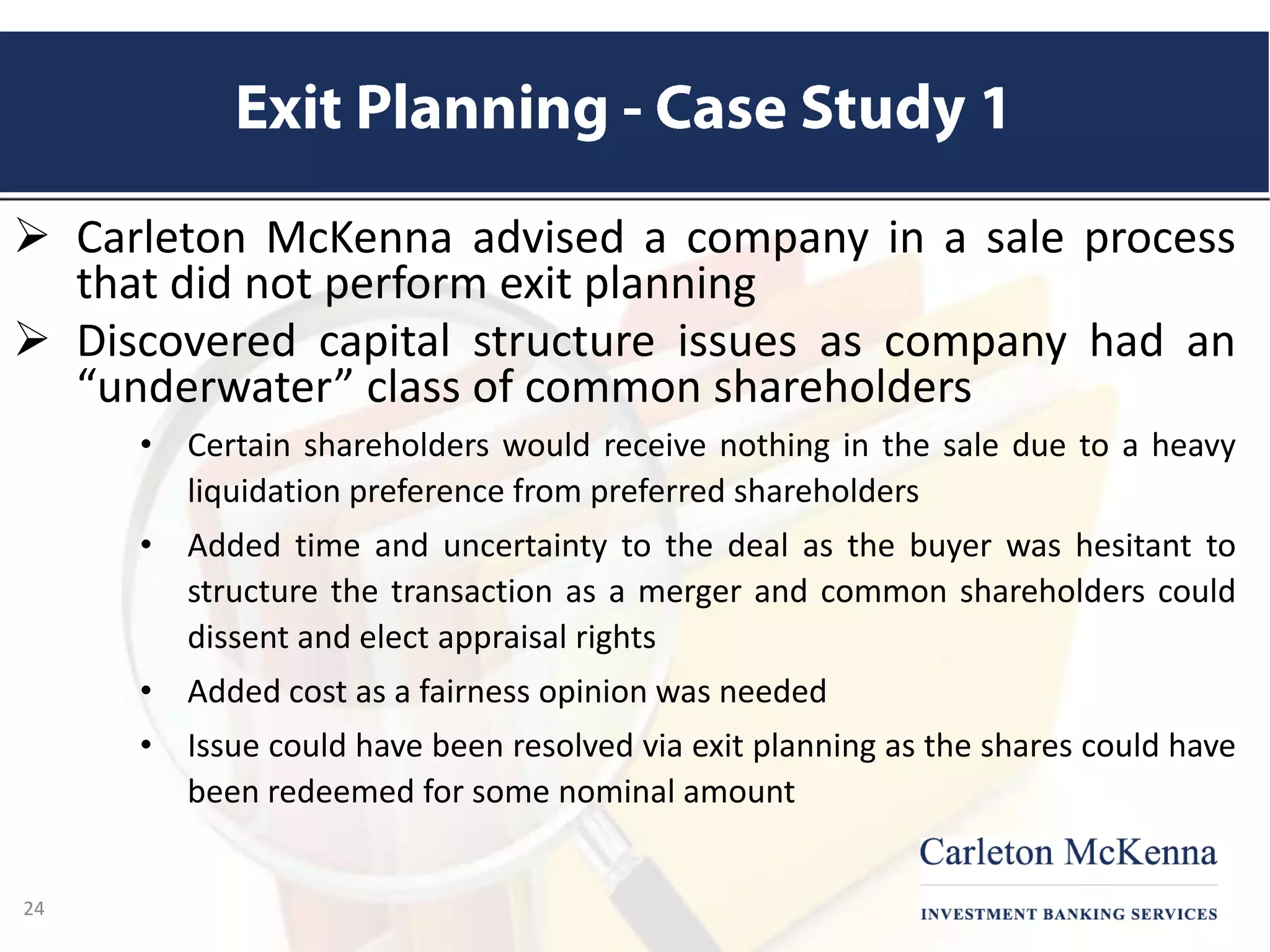 Carleton McKenna advised a company in a sale process
that did not perform exit planning
 Discovered capital structure issues as company had an
“underwater” class of common shareholders
• Certain shareholders would receive nothing in the sale due to a heavy
liquidation preference from preferred shareholders
• Added time and uncertainty to the deal as the buyer was hesitant to
structure the transaction as a merger and common shareholders could
dissent and elect appraisal rights
• Added cost as a fairness opinion was needed
• Issue could have been resolved via exit planning as the shares could have
been redeemed for some nominal amount
24
 