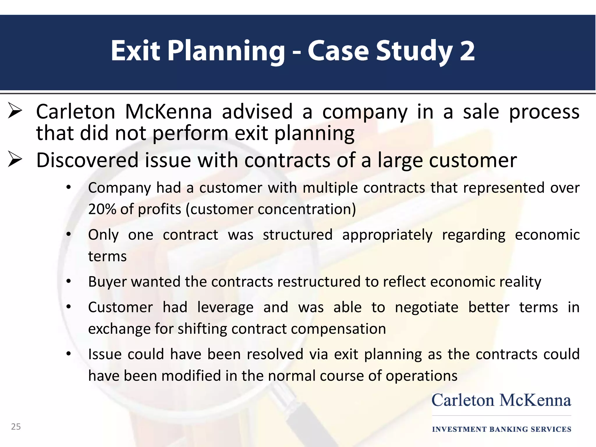  Carleton McKenna advised a company in a sale process
that did not perform exit planning
 Discovered issue with contracts of a large customer
• Company had a customer with multiple contracts that represented over
20% of profits (customer concentration)
• Only one contract was structured appropriately regarding economic
terms
• Buyer wanted the contracts restructured to reflect economic reality
• Customer had leverage and was able to negotiate better terms in
exchange for shifting contract compensation
• Issue could have been resolved via exit planning as the contracts could
have been modified in the normal course of operations
25
 