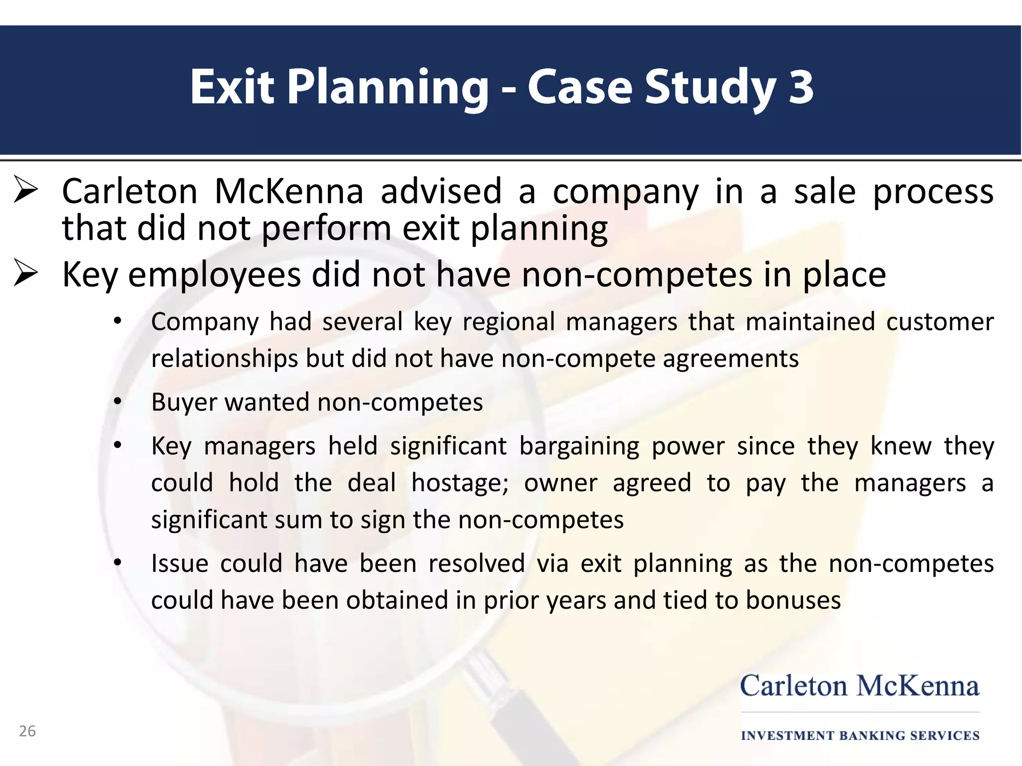  Carleton McKenna advised a company in a sale process
that did not perform exit planning
 Key employees did not have non-competes in place
• Company had several key regional managers that maintained customer
relationships but did not have non-compete agreements
• Buyer wanted non-competes
• Key managers held significant bargaining power since they knew they
could hold the deal hostage; owner agreed to pay the managers a
significant sum to sign the non-competes
• Issue could have been resolved via exit planning as the non-competes
could have been obtained in prior years and tied to bonuses
26
 
