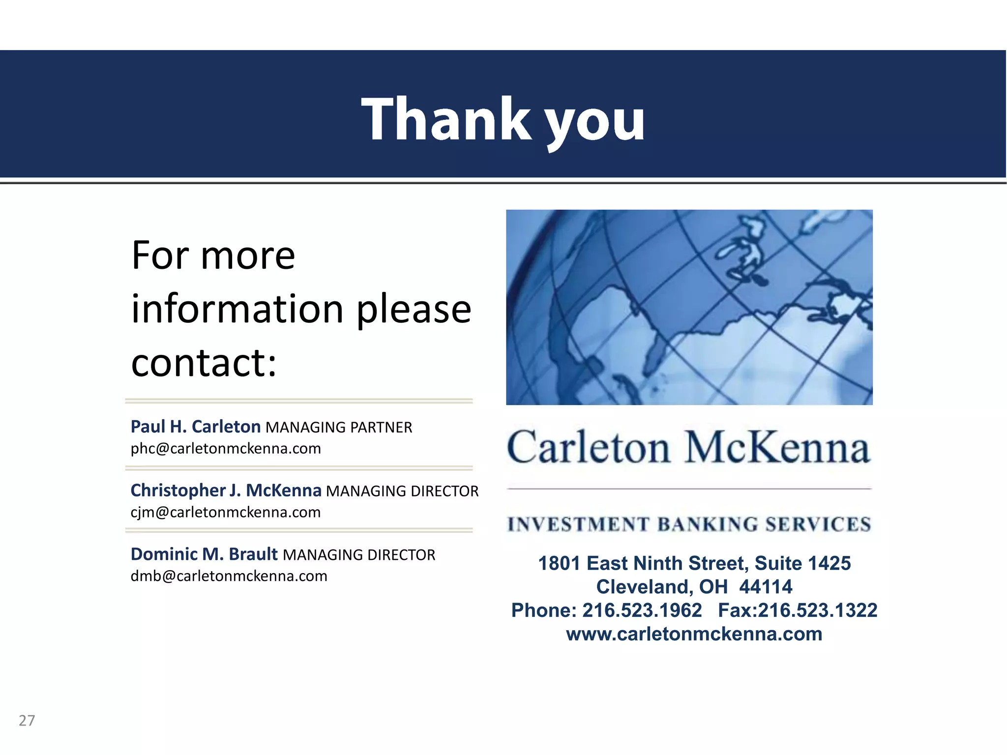 Paul H. Carleton MANAGING PARTNER
phc@carletonmckenna.com
Christopher J. McKenna MANAGING DIRECTOR
cjm@carletonmckenna.com
Dominic M. Brault MANAGING DIRECTOR
dmb@carletonmckenna.com
For more
information please
contact:
1801 East Ninth Street, Suite 1425
Cleveland, OH 44114
Phone: 216.523.1962 Fax:216.523.1322
www.carletonmckenna.com
27
 