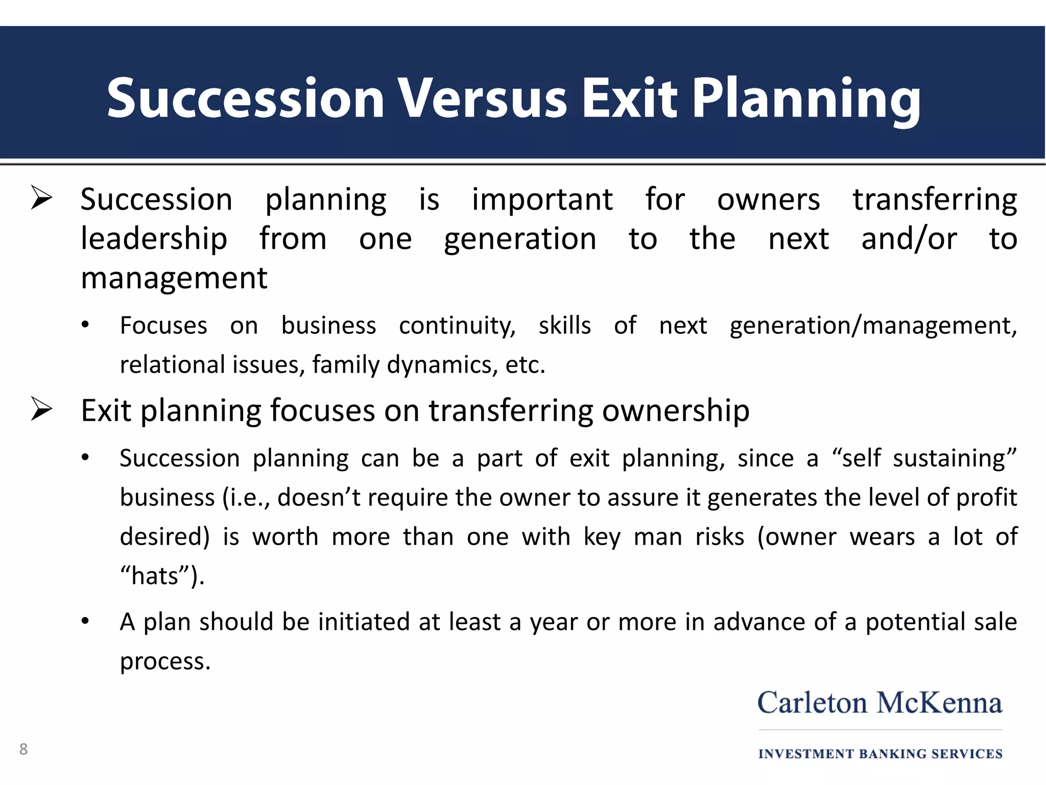  Succession planning is important for owners transferring
leadership from one generation to the next and/or to
management
• Focuses on business continuity, skills of next generation/management,
relational issues, family dynamics, etc.
 Exit planning focuses on transferring ownership
• Succession planning can be a part of exit planning, since a “self sustaining”
business (i.e., doesn’t require the owner to assure it generates the level of profit
desired) is worth more than one with key man risks (owner wears a lot of
“hats”).
• A plan should be initiated at least a year or more in advance of a potential sale
process.
8
 