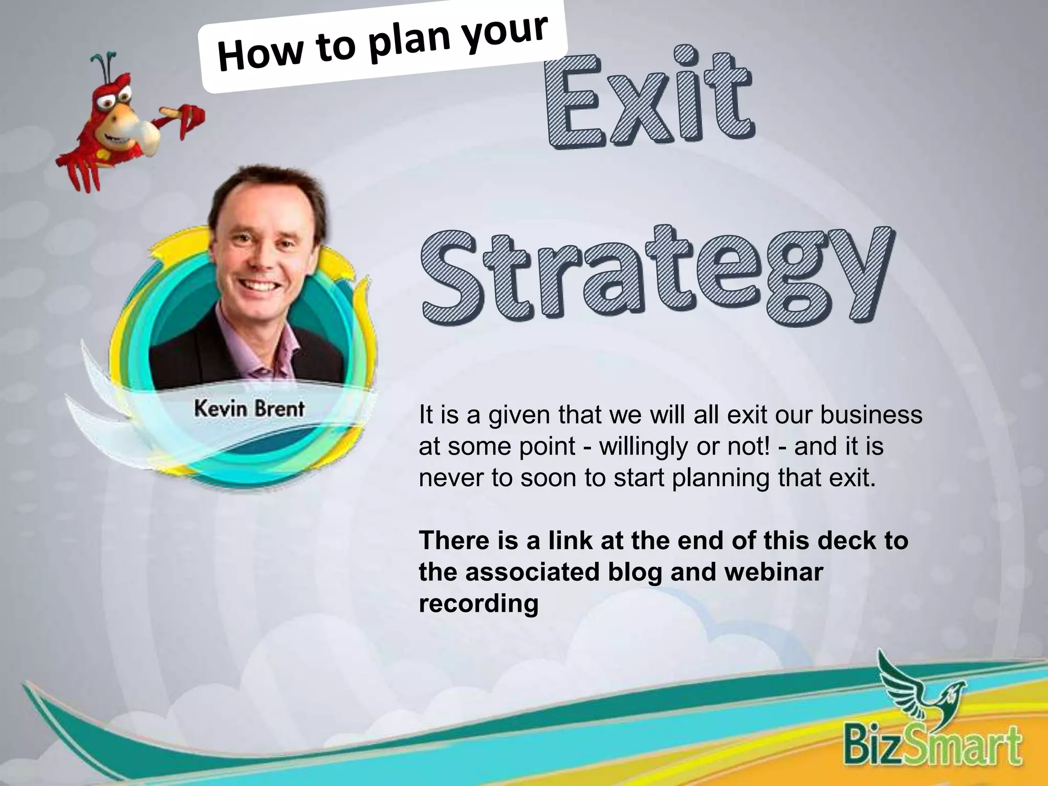 It is a given that we will all exit our business
at some point - willingly or not! - and it is
never to soon to start planning that exit.
There is a link at the end of this deck to
the associated blog and webinar
recording
 