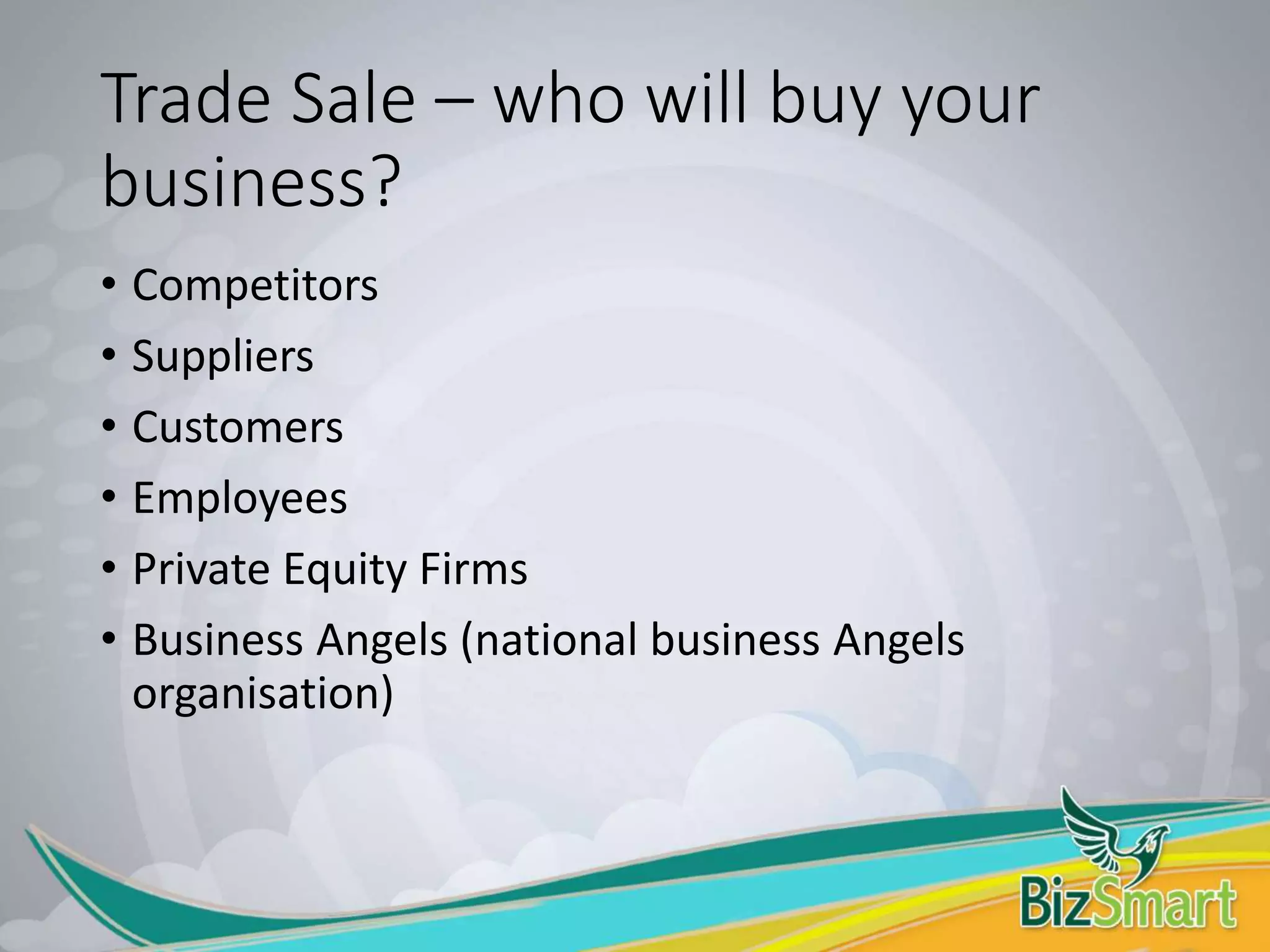 Trade Sale – who will buy your
business?
• Competitors
• Suppliers
• Customers
• Employees
• Private Equity Firms
• Business Angels (national business Angels
organisation)
 