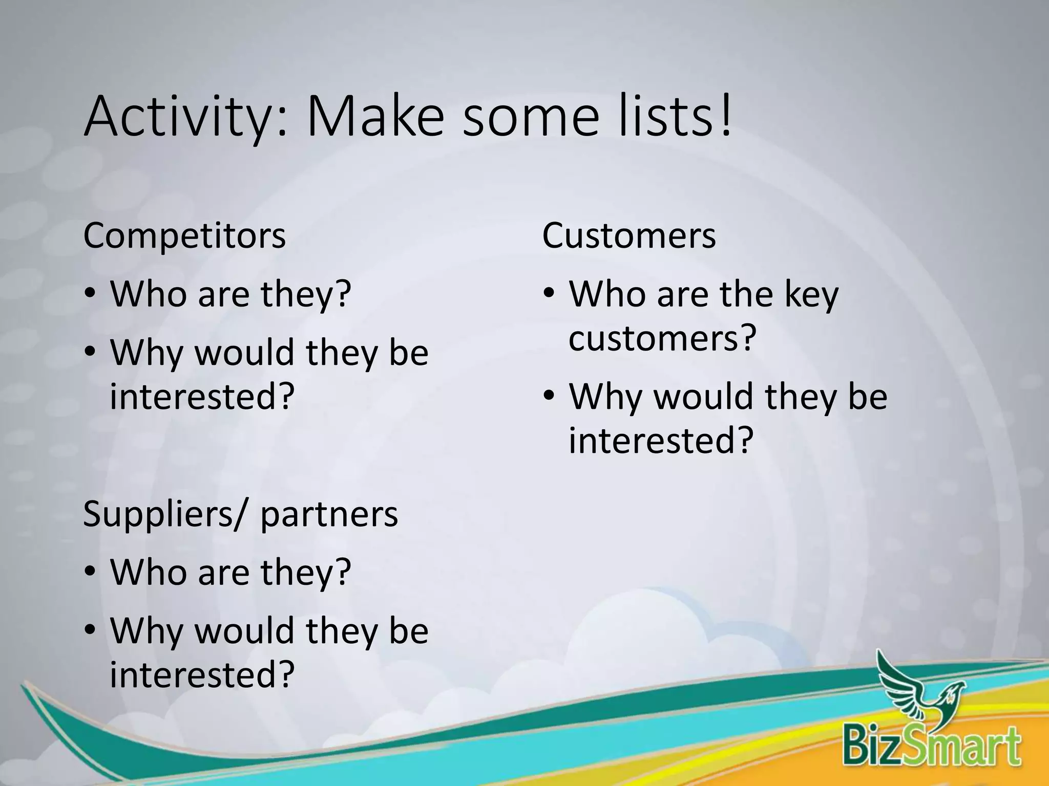 Activity: Make some lists!
Competitors
• Who are they?
• Why would they be
interested?
Suppliers/ partners
• Who are they?
• Why would they be
interested?
Customers
• Who are the key
customers?
• Why would they be
interested?
 