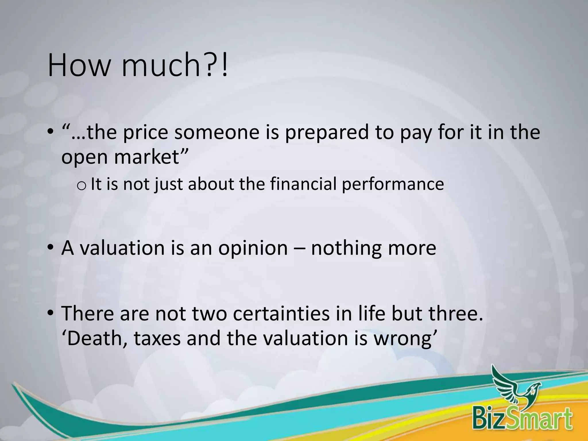 How much?!
• “…the price someone is prepared to pay for it in the
open market”
oIt is not just about the financial performance
• A valuation is an opinion – nothing more
• There are not two certainties in life but three.
‘Death, taxes and the valuation is wrong’
 