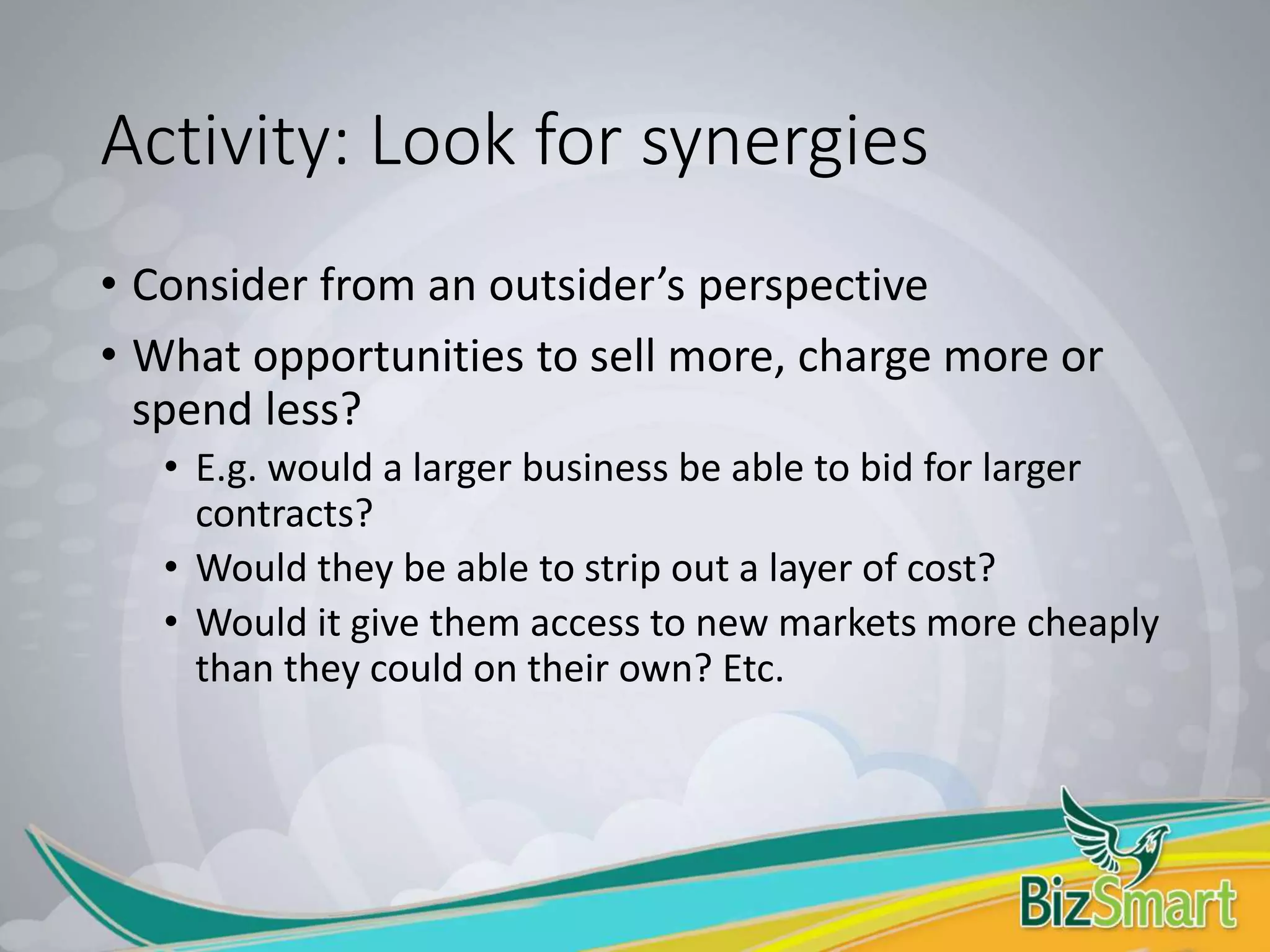 Activity: Look for synergies
• Consider from an outsider’s perspective
• What opportunities to sell more, charge more or
spend less?
• E.g. would a larger business be able to bid for larger
contracts?
• Would they be able to strip out a layer of cost?
• Would it give them access to new markets more cheaply
than they could on their own? Etc.
 