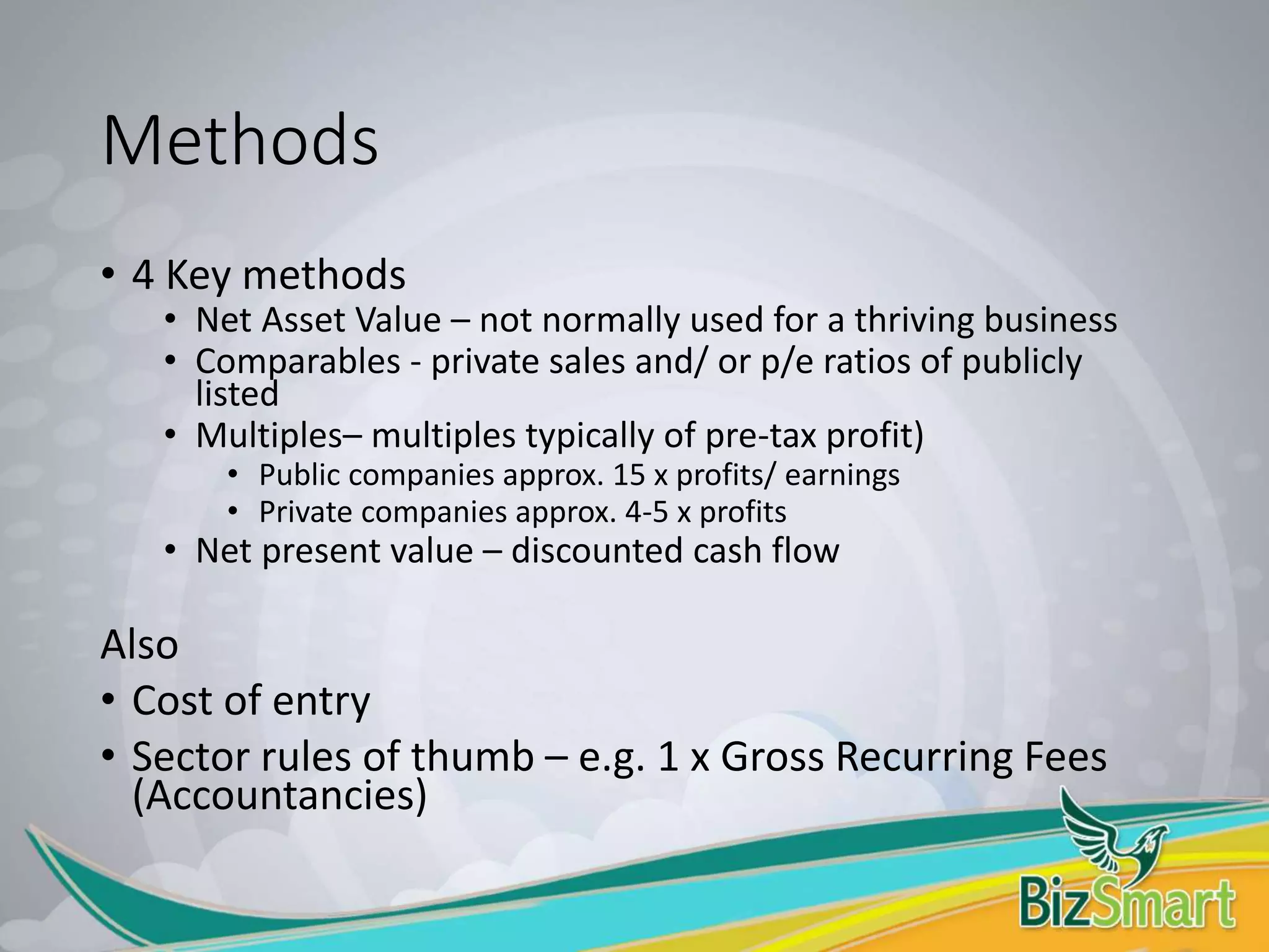 Methods
• 4 Key methods
• Net Asset Value – not normally used for a thriving business
• Comparables - private sales and/ or p/e ratios of publicly
listed
• Multiples– multiples typically of pre-tax profit)
• Public companies approx. 15 x profits/ earnings
• Private companies approx. 4-5 x profits
• Net present value – discounted cash flow
Also
• Cost of entry
• Sector rules of thumb – e.g. 1 x Gross Recurring Fees
(Accountancies)
 