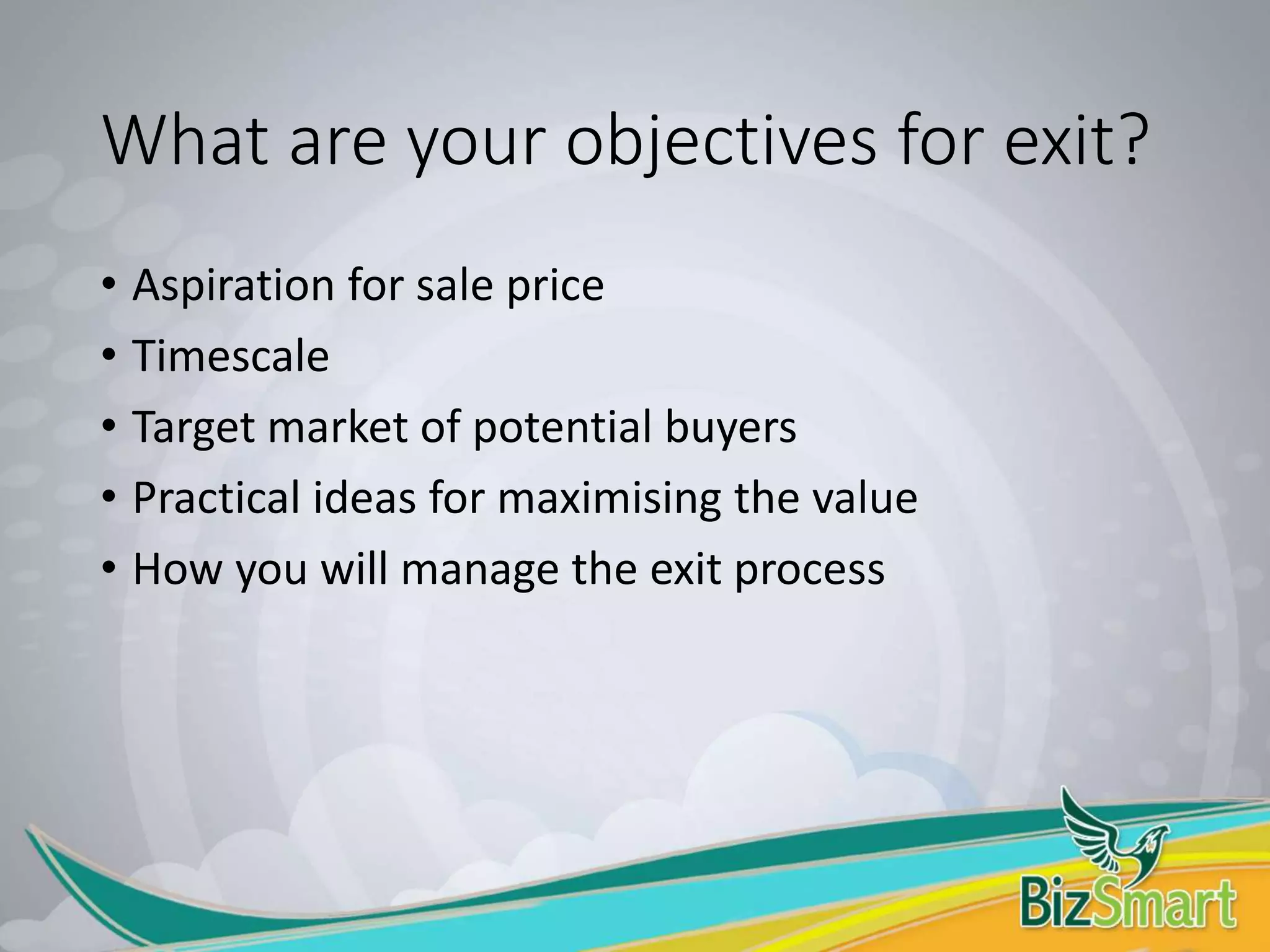 What are your objectives for exit?
• Aspiration for sale price
• Timescale
• Target market of potential buyers
• Practical ideas for maximising the value
• How you will manage the exit process
 