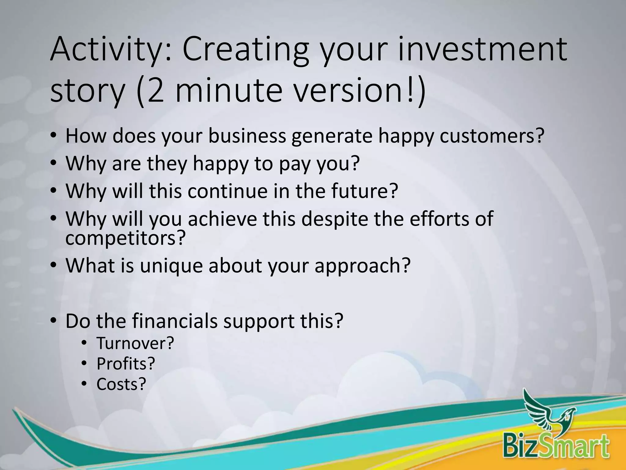 Activity: Creating your investment
story (2 minute version!)
• How does your business generate happy customers?
• Why are they happy to pay you?
• Why will this continue in the future?
• Why will you achieve this despite the efforts of
competitors?
• What is unique about your approach?
• Do the financials support this?
• Turnover?
• Profits?
• Costs?
 
