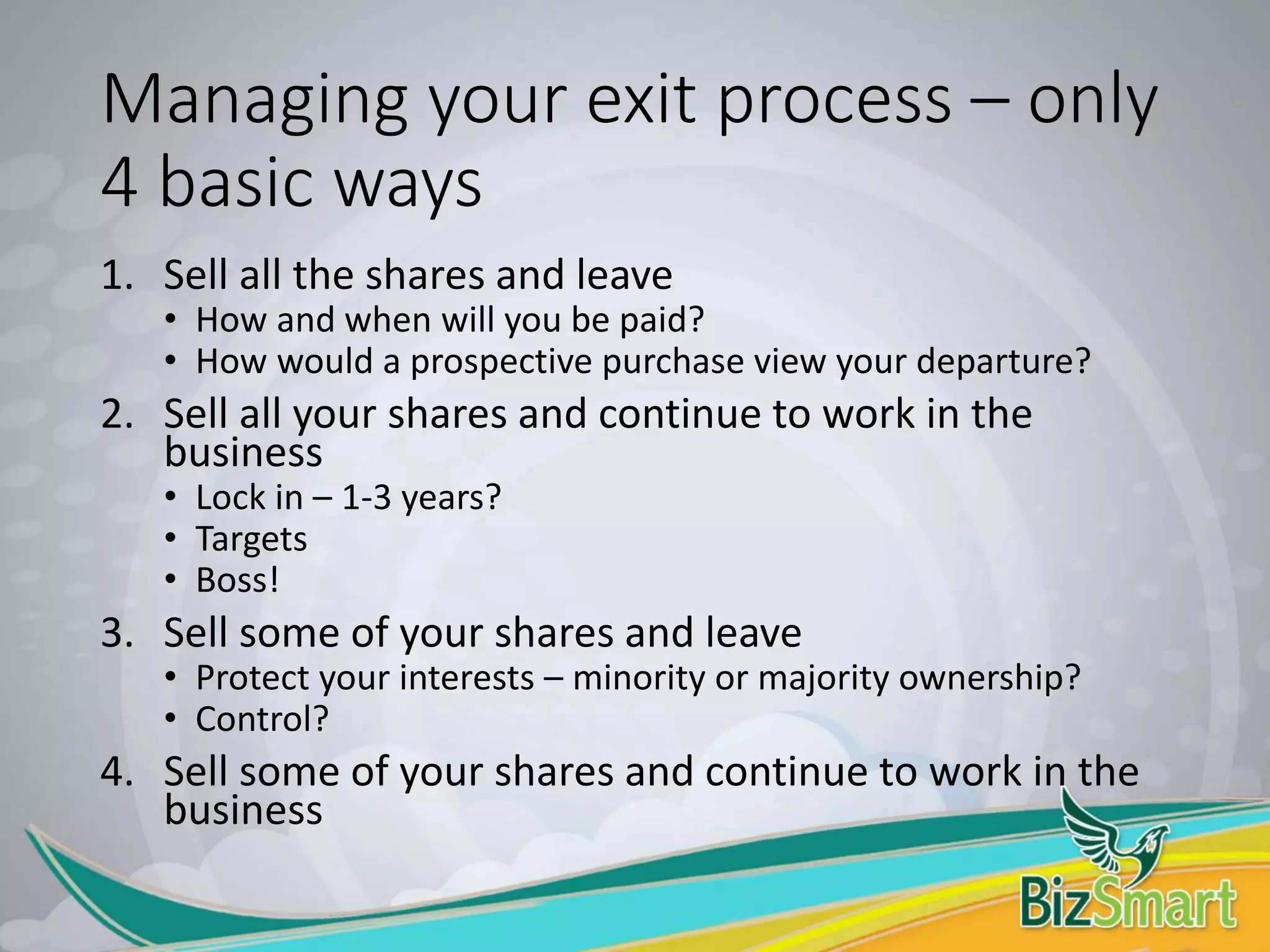 Managing your exit process – only
4 basic ways
1. Sell all the shares and leave
• How and when will you be paid?
• How would a prospective purchase view your departure?
2. Sell all your shares and continue to work in the
business
• Lock in – 1-3 years?
• Targets
• Boss!
3. Sell some of your shares and leave
• Protect your interests – minority or majority ownership?
• Control?
4. Sell some of your shares and continue to work in the
business
 
