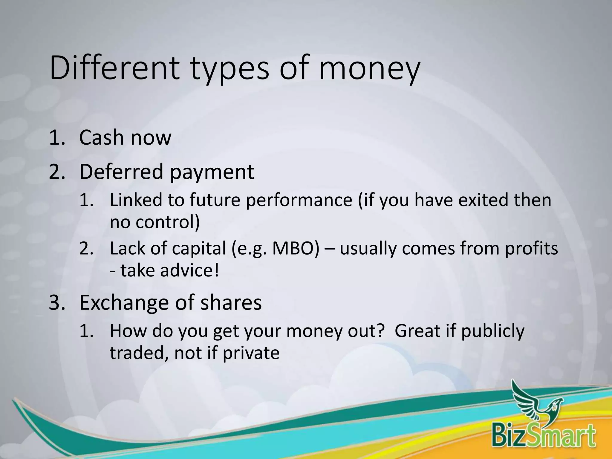 Different types of money
1. Cash now
2. Deferred payment
1. Linked to future performance (if you have exited then
no control)
2. Lack of capital (e.g. MBO) – usually comes from profits
- take advice!
3. Exchange of shares
1. How do you get your money out? Great if publicly
traded, not if private
 