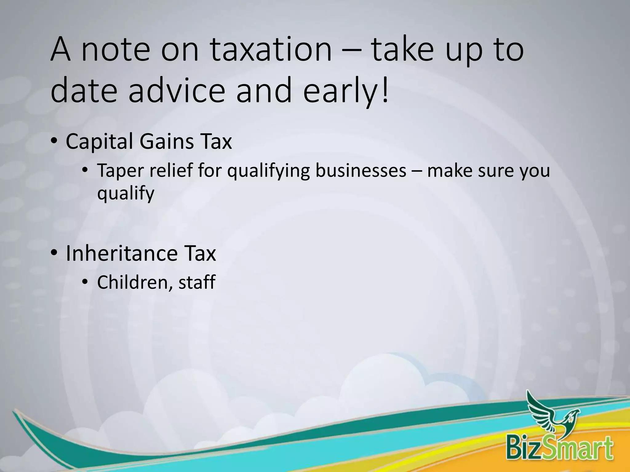 A note on taxation – take up to
date advice and early!
• Capital Gains Tax
• Taper relief for qualifying businesses – make sure you
qualify
• Inheritance Tax
• Children, staff
 