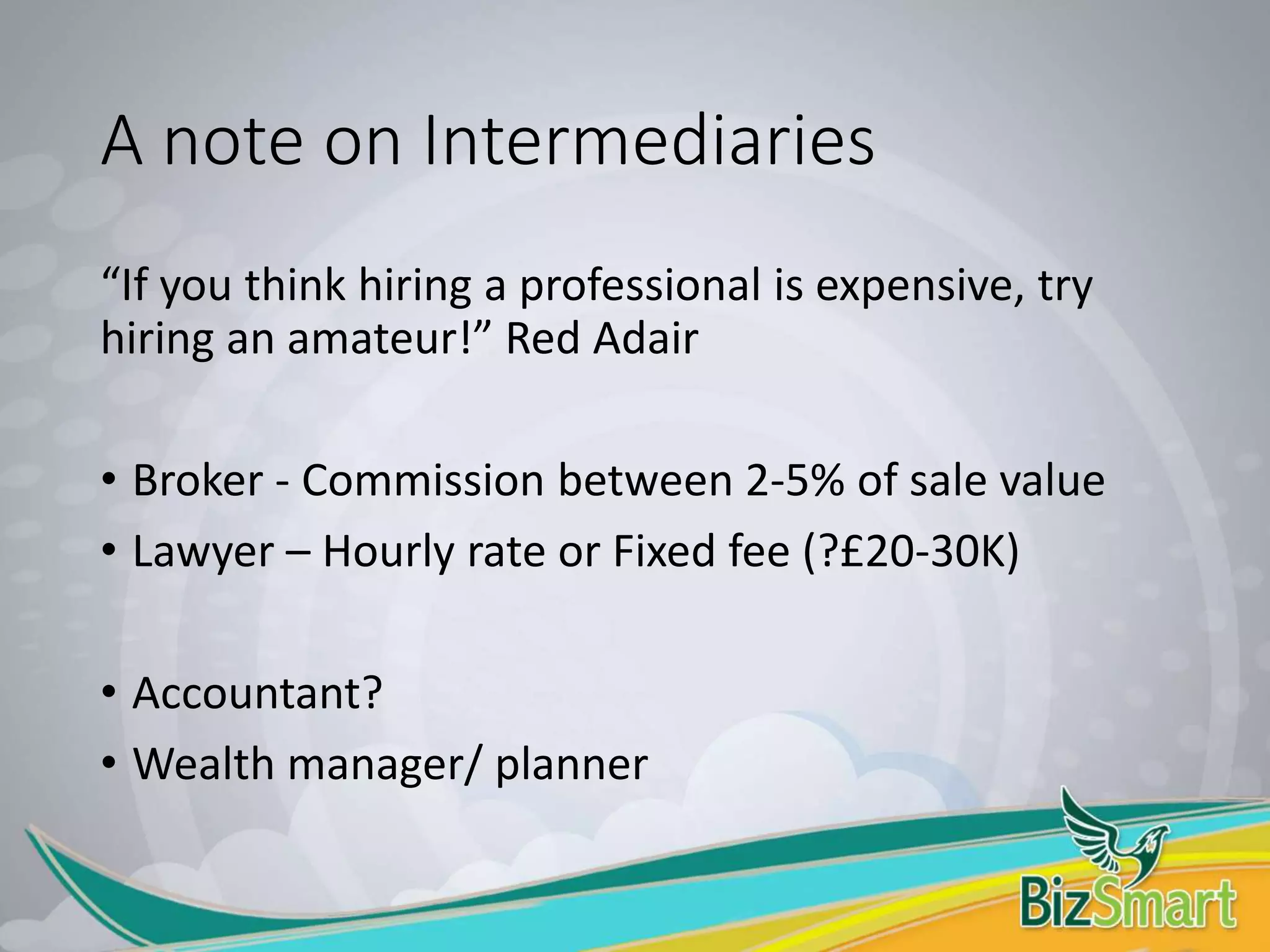 A note on Intermediaries
“If you think hiring a professional is expensive, try
hiring an amateur!” Red Adair
• Broker - Commission between 2-5% of sale value
• Lawyer – Hourly rate or Fixed fee (?£20-30K)
• Accountant?
• Wealth manager/ planner
 