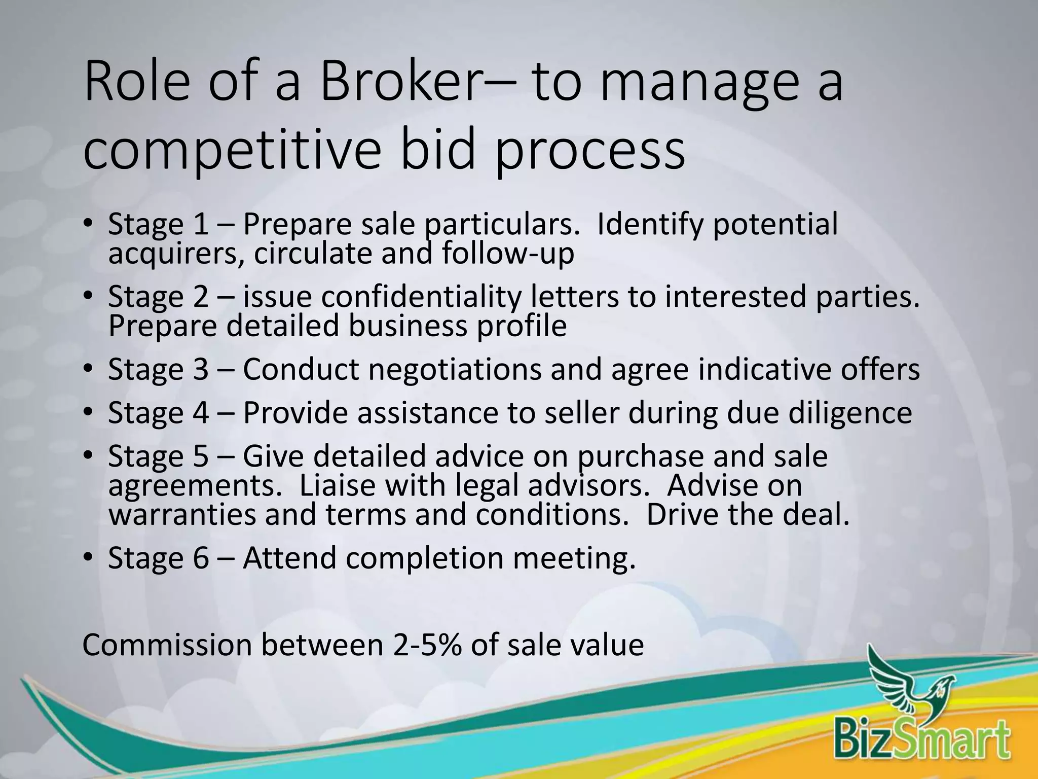 Role of a Broker– to manage a
competitive bid process
• Stage 1 – Prepare sale particulars. Identify potential
acquirers, circulate and follow-up
• Stage 2 – issue confidentiality letters to interested parties.
Prepare detailed business profile
• Stage 3 – Conduct negotiations and agree indicative offers
• Stage 4 – Provide assistance to seller during due diligence
• Stage 5 – Give detailed advice on purchase and sale
agreements. Liaise with legal advisors. Advise on
warranties and terms and conditions. Drive the deal.
• Stage 6 – Attend completion meeting.
Commission between 2-5% of sale value
 