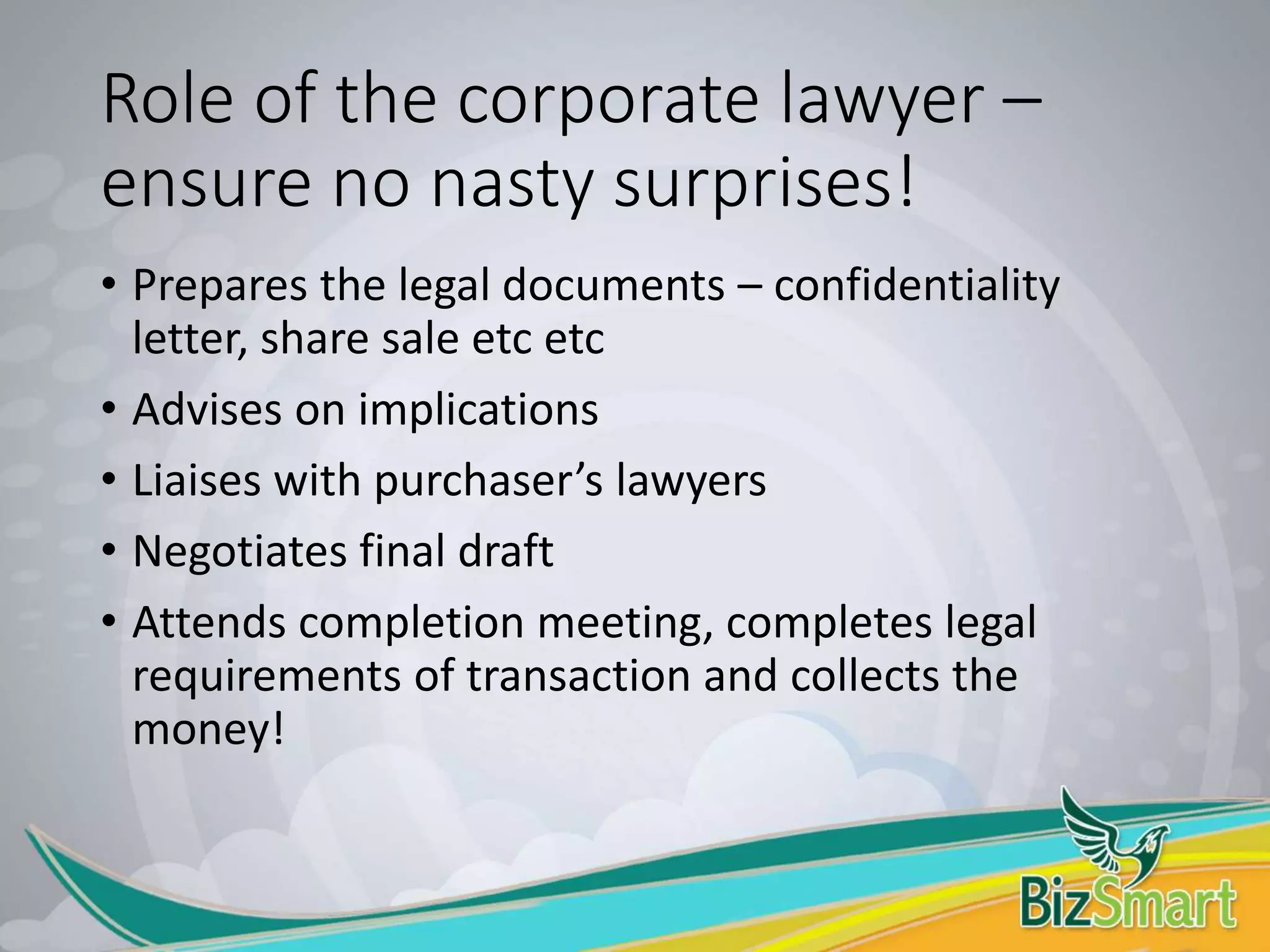 Role of the corporate lawyer –
ensure no nasty surprises!
• Prepares the legal documents – confidentiality
letter, share sale etc etc
• Advises on implications
• Liaises with purchaser’s lawyers
• Negotiates final draft
• Attends completion meeting, completes legal
requirements of transaction and collects the
money!
 