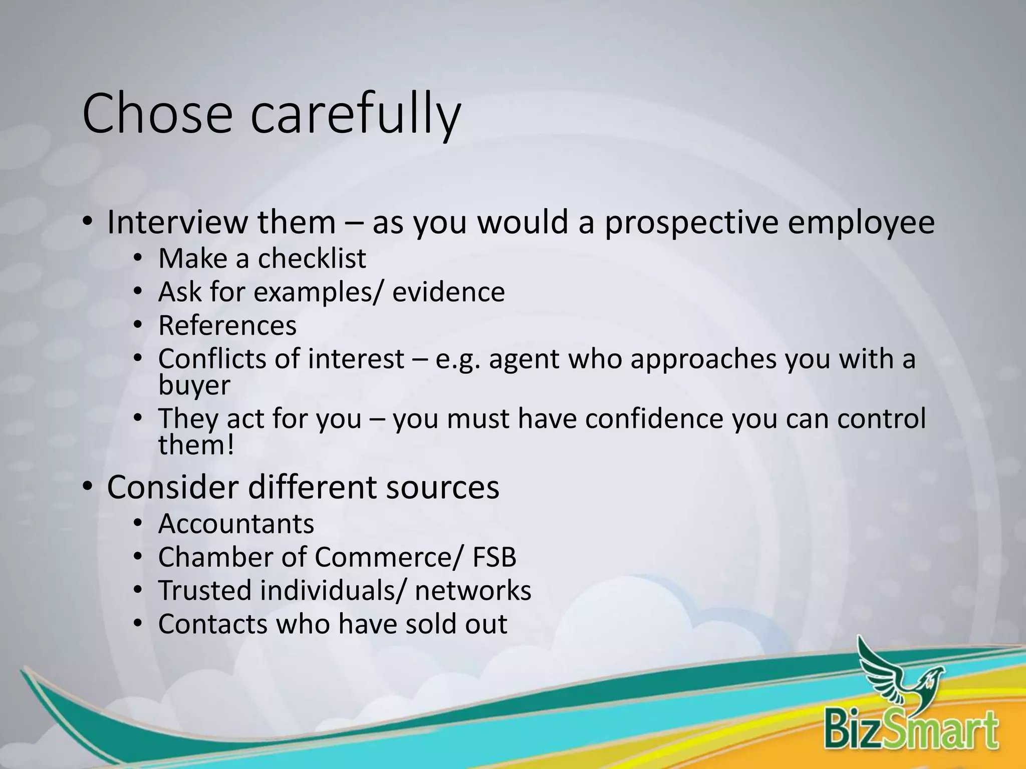 Chose carefully
• Interview them – as you would a prospective employee
• Make a checklist
• Ask for examples/ evidence
• References
• Conflicts of interest – e.g. agent who approaches you with a
buyer
• They act for you – you must have confidence you can control
them!
• Consider different sources
• Accountants
• Chamber of Commerce/ FSB
• Trusted individuals/ networks
• Contacts who have sold out
 
