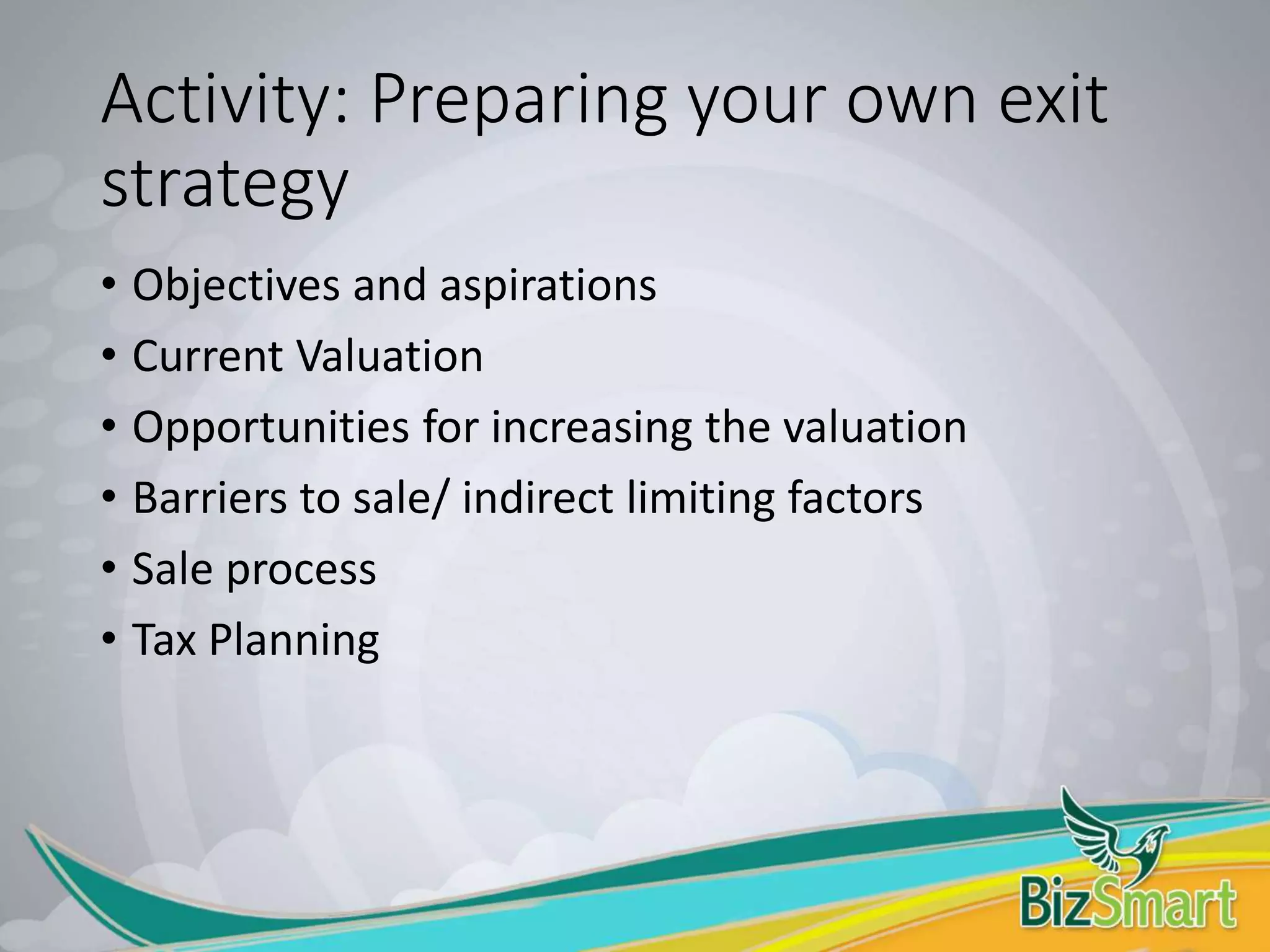 Activity: Preparing your own exit
strategy
• Objectives and aspirations
• Current Valuation
• Opportunities for increasing the valuation
• Barriers to sale/ indirect limiting factors
• Sale process
• Tax Planning
 
