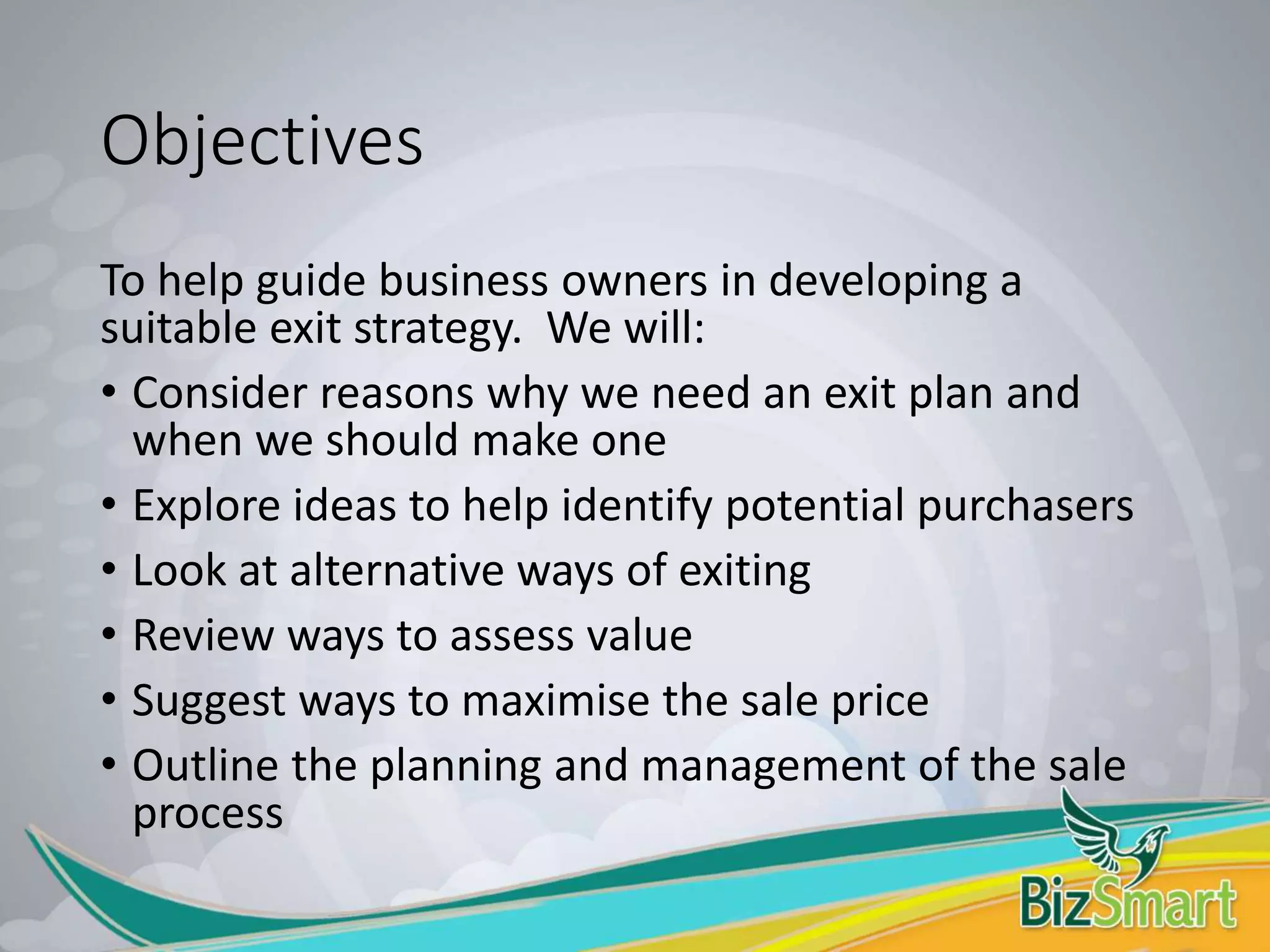 Objectives
To help guide business owners in developing a
suitable exit strategy. We will:
• Consider reasons why we need an exit plan and
when we should make one
• Explore ideas to help identify potential purchasers
• Look at alternative ways of exiting
• Review ways to assess value
• Suggest ways to maximise the sale price
• Outline the planning and management of the sale
process
 