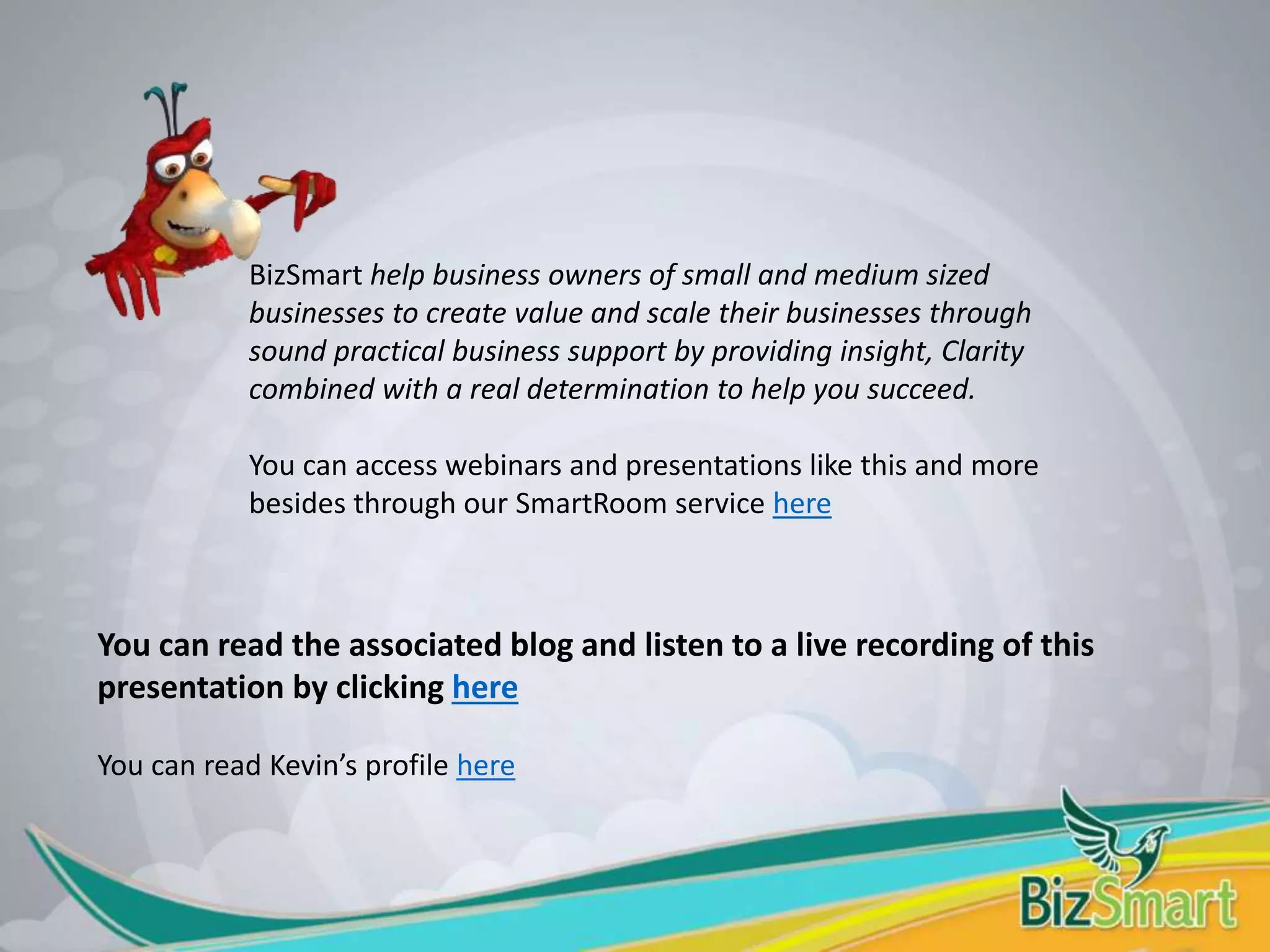 BizSmart help business owners of small and medium sized
businesses to create value and scale their businesses through
sound practical business support by providing insight, Clarity
combined with a real determination to help you succeed.
You can access webinars and presentations like this and more
besides through our SmartRoom service here
You can read the associated blog and listen to a live recording of this
presentation by clicking here
You can read Kevin’s profile here
 