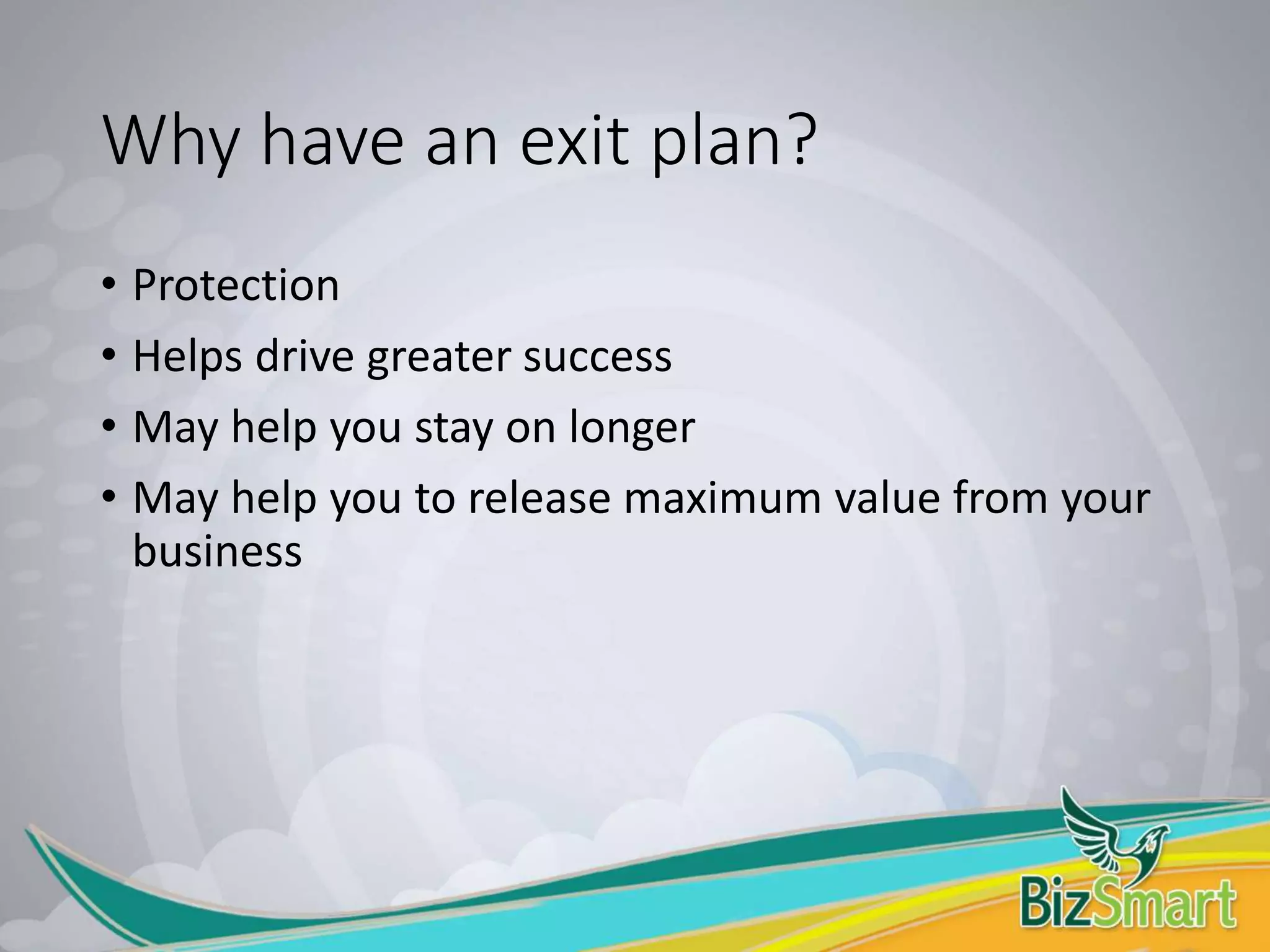 Why have an exit plan?
• Protection
• Helps drive greater success
• May help you stay on longer
• May help you to release maximum value from your
business
 