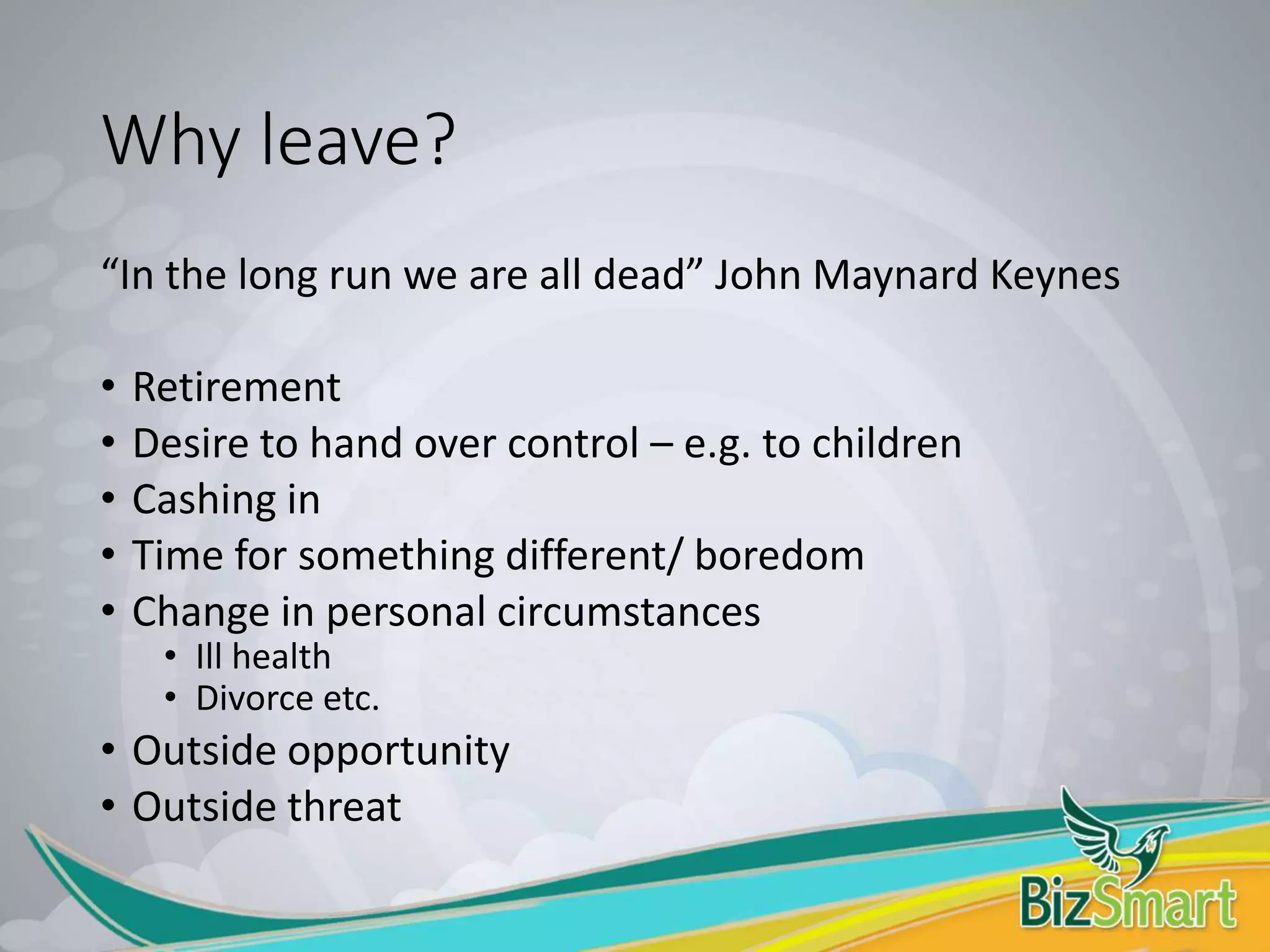 Why leave?
“In the long run we are all dead” John Maynard Keynes
• Retirement
• Desire to hand over control – e.g. to children
• Cashing in
• Time for something different/ boredom
• Change in personal circumstances
• Ill health
• Divorce etc.
• Outside opportunity
• Outside threat
 