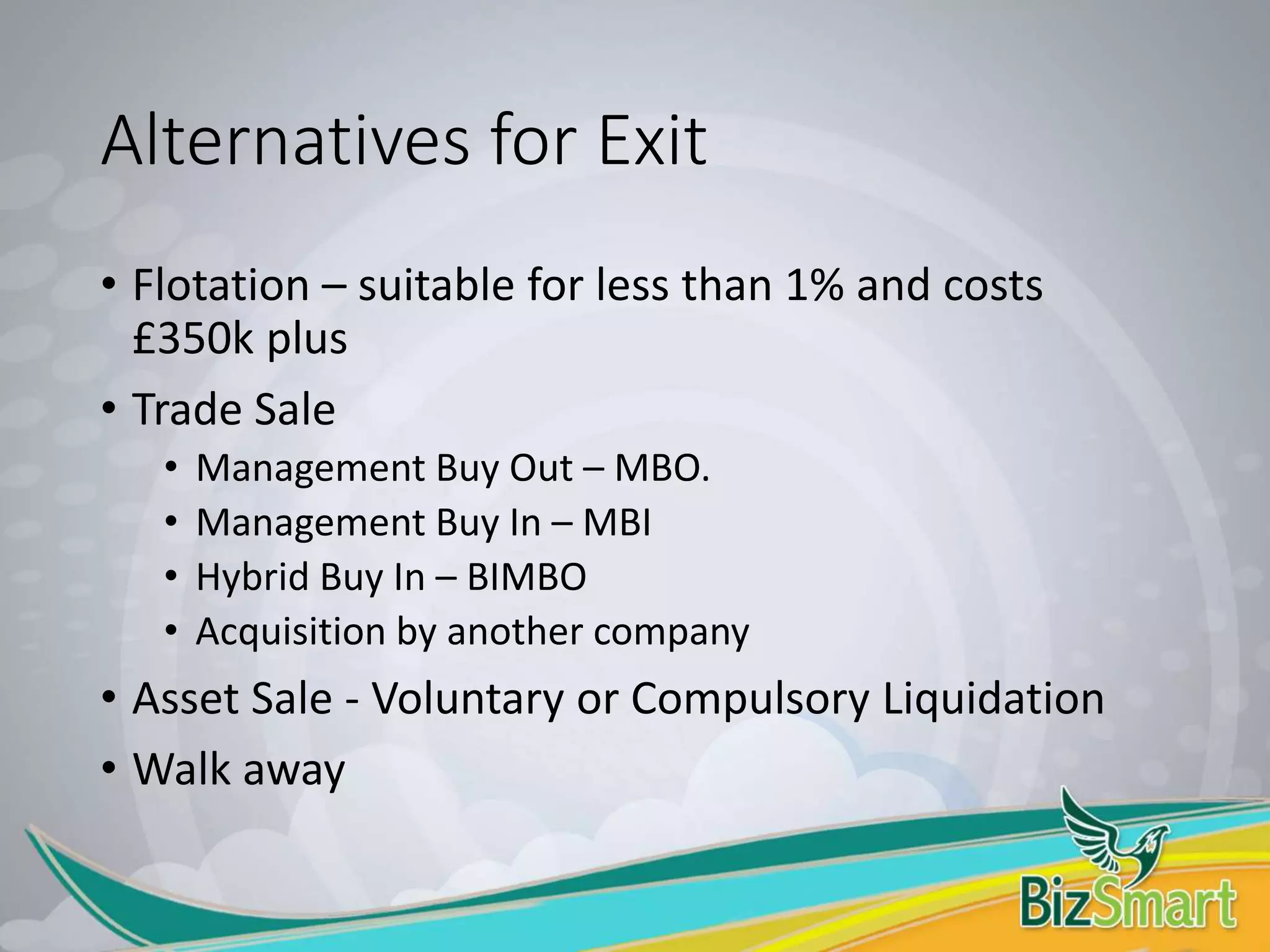 Alternatives for Exit
• Flotation – suitable for less than 1% and costs
£350k plus
• Trade Sale
• Management Buy Out – MBO.
• Management Buy In – MBI
• Hybrid Buy In – BIMBO
• Acquisition by another company
• Asset Sale - Voluntary or Compulsory Liquidation
• Walk away
 