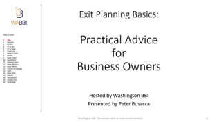 Index of slides:
Exit Planning Basics:
Practical Advice
for
Business Owners
Hosted by Washington BBI
Presented by Peter Busacca
Washington BBI The brokers with an end-to-end solution! 1
1. Title
2. Hammer
3. EP POV
4. EP to Me
5. EP to Seller
6. Travel e.g.
7. Need to Know
8. Quotes
9. Buyer Types
10. Assessment
11. Advisory Team
12. Buyer Worries
13. Buyer Wants
14. Transfer Knowledge
15. Chart
16. Seller Feels
17. If No EP
18. Get Started!
19. Contact Info
20. Knowledge
 