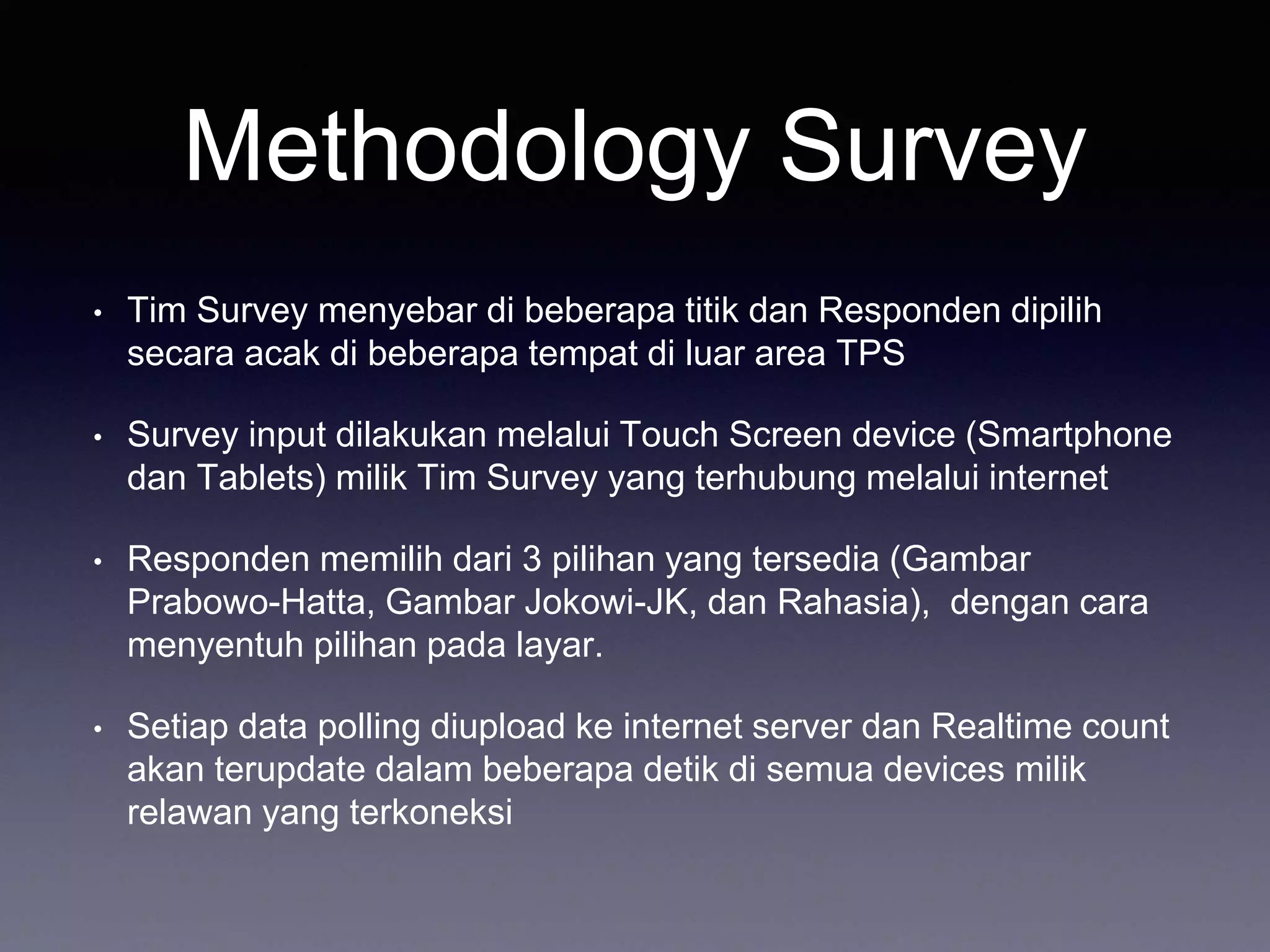 Methodology Survey
• Tim Survey menyebar di beberapa titik dan Responden dipilih
secara acak di beberapa tempat di luar area TPS
• Survey input dilakukan melalui Touch Screen device (Smartphone
dan Tablets) milik Tim Survey yang terhubung melalui internet
• Responden memilih dari 3 pilihan yang tersedia (Gambar
Prabowo-Hatta, Gambar Jokowi-JK, dan Rahasia), dengan cara
menyentuh pilihan pada layar.
• Setiap data polling diupload ke internet server dan Realtime count
akan terupdate dalam beberapa detik di semua devices milik
relawan yang terkoneksi
 