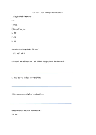 Exit poll. A walk amongst the tombstones 
1- Are you male or female? 
Male 
Female 
2- How old are you 
15-20 
21-25 
26-30 
3- Out of ten what you rate this film? 
1 2 3 4 5 6 7 8 9 10 
4 – Do you feel a star such as Liam Neeson brought you to watch this film? 
5 – How did you find out about the film? 
6- How do you normally find out about films 
6- Could you tell it was an action thriller? 
Yes No 
 