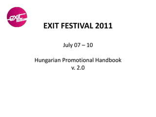 EXIT FESTIVAL 2011

         July 07 – 10

Hungarian Promotional Handbook
             v. 2.0
 