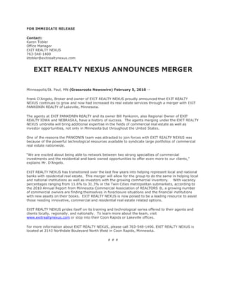 FOR IMMEDIATE RELEASE

Contact:
Karen Tobler
Office Manager
EXIT REALTY NEXUS
763-548-1400
ktobler@exitrealtynexus.com


    EXIT REALTY NEXUS ANNOUNCES MERGER

Minneapolis/St. Paul, MN (Grassroots Newswire) February 5, 2010 --

Frank D’Angelo, Broker and owner of EXIT REALTY NEXUS proudly announced that EXIT REALTY
NEXUS continues to grow and now had increased its real estate services through a merger with EXIT
PANKONIN REALTY of Lakeville, Minnesota.

The agents at EXIT PANKONIN REALTY and its owner Bill Pankonin, also Regional Owner of EXIT
REALTY IOWA and NEBRASKA, have a history of success. The agents merging under the EXIT REALTY
NEXUS umbrella will bring additional expertise in the fields of commercial real estate as well as
investor opportunities, not only in Minnesota but throughout the United States.

One of the reasons the PANKONIN team was attracted to join forces with EXIT REALTY NEXUS was
because of the powerful technological resources available to syndicate large portfolios of commercial
real estate nationwide.

“We are excited about being able to network between two strong specialties of commercial
investments and the residential and bank owned opportunities to offer even more to our clients,”
explains Mr. D’Angelo.

EXIT REALTY NEXUS has transitioned over the last few years into helping represent local and national
banks with residential real estate. This merger will allow for the group to do the same in helping local
and national institutions as well as investors with the growing commercial inventory. With vacancy
percentages ranging from 11.6% to 31.3% in the Twin Cities metropolitan submarkets, according to
the 2010 Annual Report from Minnesota Commercial Association of REALTORS ®, a growing number
of commercial owners are finding themselves in foreclosure situations and the financial institutions
with new assets on their books. EXIT REALTY NEXUS is now poised to be a leading resource to assist
those needing innovative, commercial and residential real estate related options.

EXIT REALTY NEXUS prides itself on its training and technological series offered to their agents and
clients locally, regionally, and nationally. To learn more about the team, visit
www.exitrealtynexus.com or stop into their Coon Rapids or Lakeville offices.

For more information about EXIT REALTY NEXUS, please call 763-548-1400. EXIT REALTY NEXUS is
located at 2143 Northdale Boulevard North West in Coon Rapids, Minnesota.

                                                 ###
 