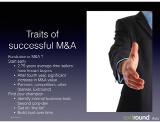 Fundraise or M&A ?
Start early
• 2.75 years average time sellers
have known buyers
• After fourth year, signiﬁcant
increase in M&A value
• Partners, competitors, other
(banker, Exitround)
Find your champion
• Identify internal business lead,
beyond corp-dev
• Get on “the list”
• Build trust over time
Traits of
successful M&A
Source: Exitround
 