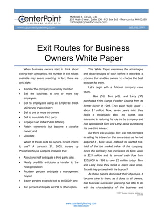 Exit Routes for Business
                    Owners White Paper
     When business owners start to think about                This White Paper examines the advantages
exiting their companies, the number of exit routes        and disadvantages of each before it describes a
available may seem unending. In fact, there are           process that enables owners to choose the best
only eight:                                               exit path for them.
                                                              Let’s begin with a fictional company case
•    Transfer the company to a family member
                                                          study.
•    Sell the business to one or more key
                                                                   Ben (55), Tom (45), and Larry (35)
     employees
                                                          purchased Front Range Powder Coating from its
•    Sell to employees using an Employee Stock
                                                          former owner in 1998. They paid “book value” -
     Ownership Plan (ESOP)
                                                          about $1 million. Now, seven years later, they
•    Sell to one or more co-owners
                                                          faced    a   crossroads:   Ben,     the       oldest,         was
•    Sell to an outside third party
                                                          interested in reducing his role in the company and
•    Engage in an Initial Public Offering
                                                          had approached Tom and Larry about purchasing
•    Retain ownership but become a passive
                                                          his one-third interest.
     owner; and
                                                              But there was a kicker. Ben was not interested
•    Liquidate
                                                          in selling his interest on the same basis as he had
     Which of these exits do owners, in fact, intend      acquired it - book value. Instead, he wanted one-
to   use?      A   January   31,   2005,    survey   by   third of the fair market value of the company.
PriceWaterhouse Coopers indicates that:                   Since the company had increased its book value
                                                          to $2.5 million and its annual cash flow from
•    About one-half anticipate a third-party sale;
                                                          $200,000 in 1998 to over $2 million today, Tom
•    Nearly one-fifth anticipate a transfer to the
                                                          and Larry knew they faced a major cash crisis.
     next generation;
                                                          Should they proceed with the buyout?
•    Fourteen percent anticipate a management
                                                              As these owners discussed their objectives, it
     buyout;
                                                          became clear to them, as it does to all owners,
•    Seven percent expect to sell to an ESOP; and
                                                          that business succession planning had little to do
•    Ten percent anticipate an IPO or other option.       with the characteristics of the business and
                                                                                       ©2007 Business Enterprise Institute, Inc.
                                                                                                                     rev 01/08
 