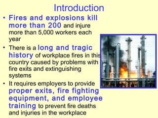 Introduction
• Fires and explosions kill
more than 200 and injure
more than 5,000 workers each
year
• There is a long and tragic
history of workplace fires in this
country caused by problems with
fire exits and extinguishing
systems
• It requires employers to provide
proper exits, fire fighting
equipment, and employee
training to prevent fire deaths
and injuries in the workplace
 