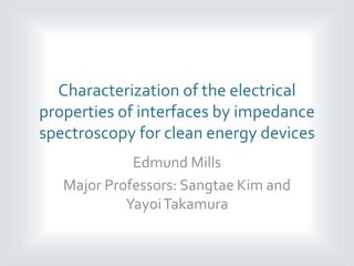 Characterization of the electrical
properties of interfaces by impedance
spectroscopy for clean energy devices
Edmund Mills
Major Professors: Sangtae Kim and
YayoiTakamura
 