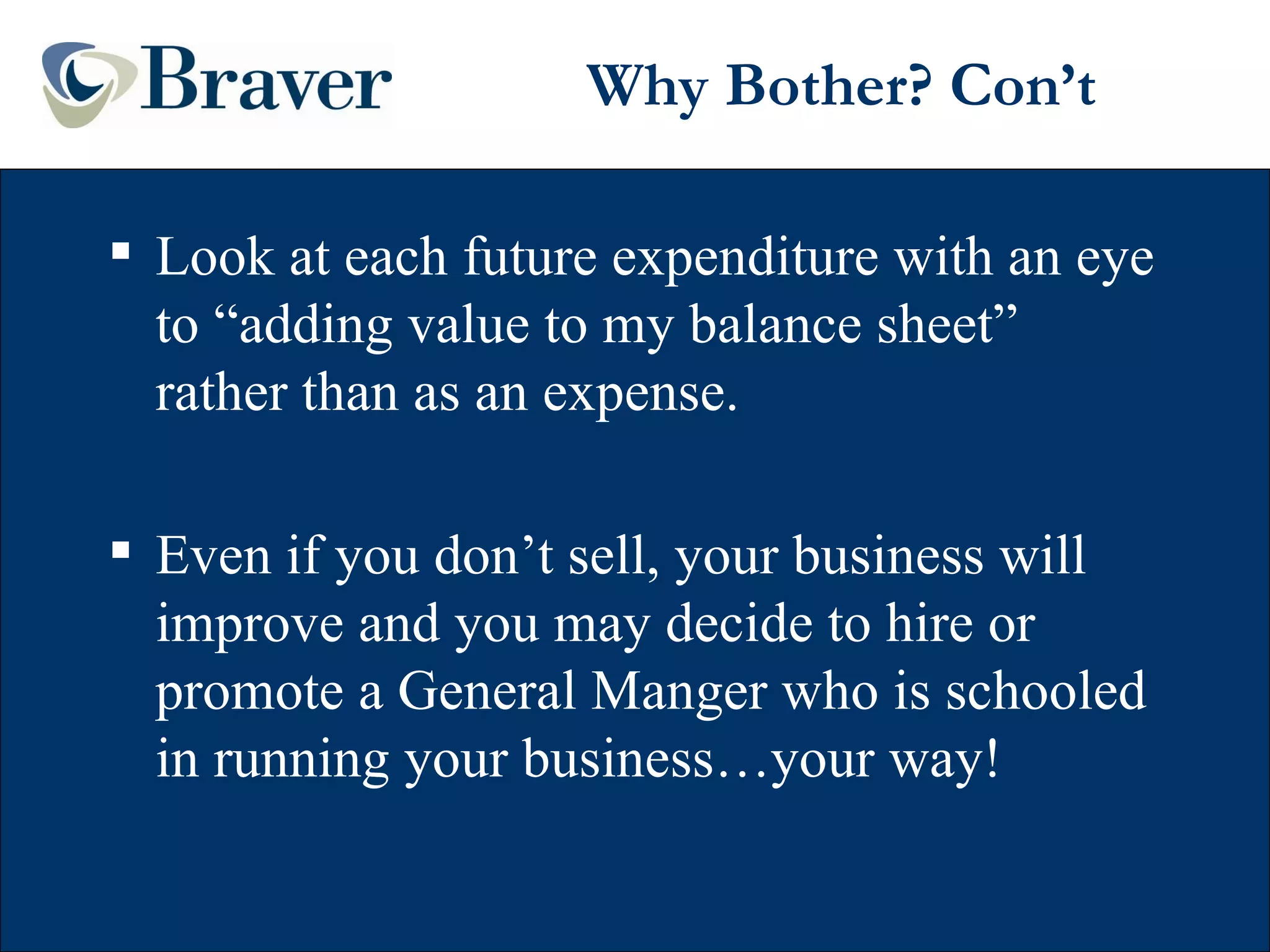Why Bother? Con’t Look at each future expenditure with an eye to “adding value to my balance sheet” rather than as an expense. Even if you don’t sell, your business will improve and you may decide to hire or promote a General Manger who is schooled in running your business…your way! 