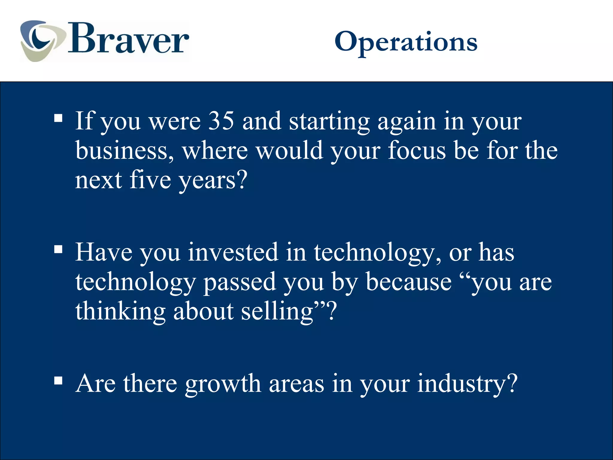 Operations If you were 35 and starting again in your business, where would your focus be for the next five years? Have you invested in technology, or has technology passed you by because “you are thinking about selling”? Are there growth areas in your industry? 