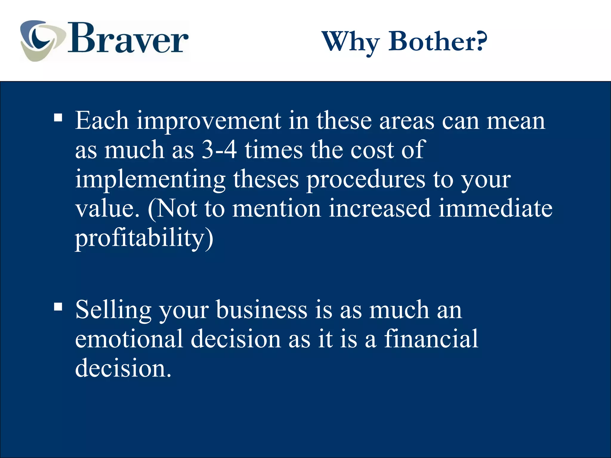 Why Bother? Each improvement in these areas can mean as much as 3-4 times the cost of implementing theses procedures to your value. (Not to mention increased immediate profitability) Selling your business is as much an emotional decision as it is a financial decision. 