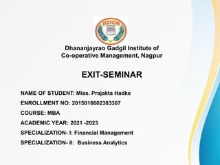 Dhananjayrao Gadgil Institute of
Co-operative Management, Nagpur
EXIT-SEMINAR
NAME OF STUDENT: Miss. Prajakta Hadke
ENROLLMENT NO: 2015016602383307
COURSE: MBA
ACADEMIC YEAR: 2021 -2023
SPECIALIZATION- I: Financial Management
SPECIALIZATION- II: Business Analytics
 
