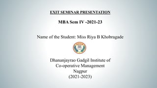 EXIT SEMINAR PRESENTATION
MBA Sem IV -2021-23
Name of the Student: Miss Riya B Khobragade
Dhananjayrao Gadgil Institute of
Co-operative Management
Nagpur
(2021-2023)
 