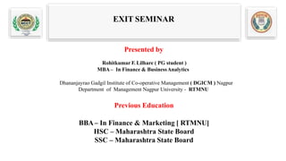 EXIT SEMINAR
Presented by
Rohitkumar F. Lilhare ( PG student )
MBA– In Finance & BusinessAnalytics
Dhananjayrao Gadgil Institute of Co-operative Management ( DGICM ) Nagpur
Department of Management Nagpur University - RTMNU
Previous Education
BBA– In Finance & Marketing [ RTMNU]
HSC – Maharashtra State Board
SSC – Maharashtra State Board
 