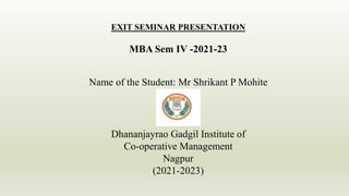 EXIT SEMINAR PRESENTATION
MBA Sem IV -2021-23
Name of the Student: Mr Shrikant P Mohite
Dhananjayrao Gadgil Institute of
Co-operative Management
Nagpur
(2021-2023)
 